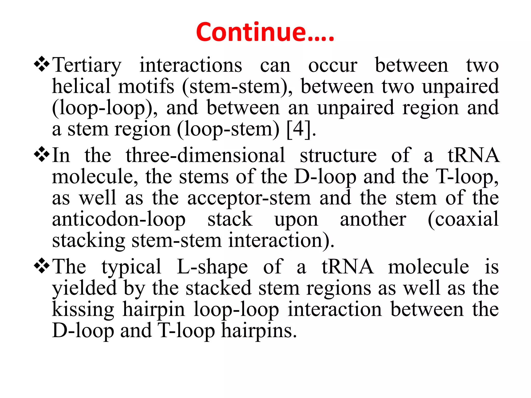 Continue….
Tertiary interactions can occur between two
helical motifs (stem-stem), between two unpaired
(loop-loop), and between an unpaired region and
a stem region (loop-stem) [4].
In the three-dimensional structure of a tRNA
molecule, the stems of the D-loop and the T-loop,
as well as the acceptor-stem and the stem of the
anticodon-loop stack upon another (coaxial
stacking stem-stem interaction).
The typical L-shape of a tRNA molecule is
yielded by the stacked stem regions as well as the
kissing hairpin loop-loop interaction between the
D-loop and T-loop hairpins.
 