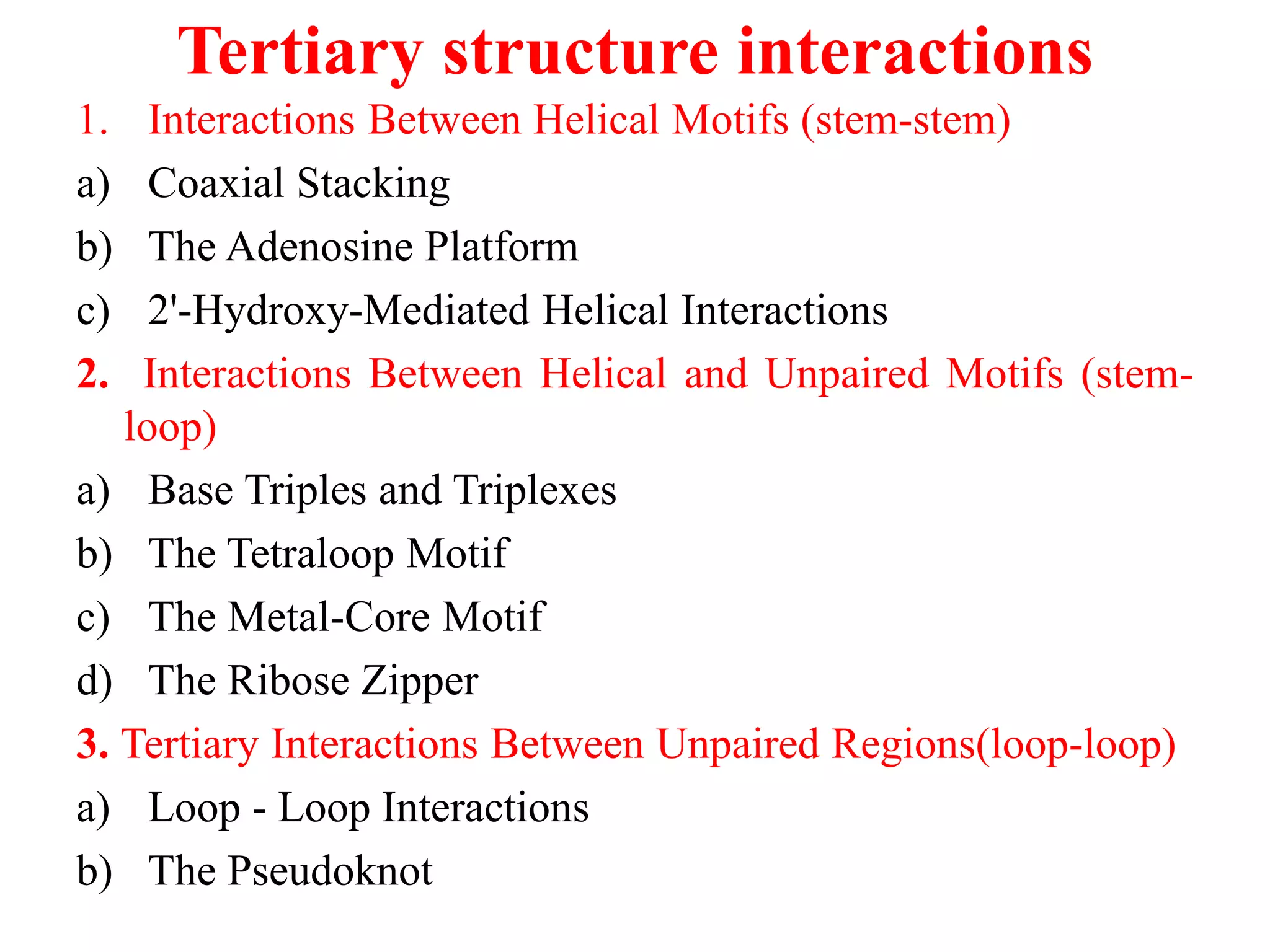 Tertiary structure interactions
1. Interactions Between Helical Motifs (stem-stem)
a) Coaxial Stacking
b) The Adenosine Platform
c) 2'-Hydroxy-Mediated Helical Interactions
2. Interactions Between Helical and Unpaired Motifs (stem-
loop)
a) Base Triples and Triplexes
b) The Tetraloop Motif
c) The Metal-Core Motif
d) The Ribose Zipper
3. Tertiary Interactions Between Unpaired Regions(loop-loop)
a) Loop - Loop Interactions
b) The Pseudoknot
 