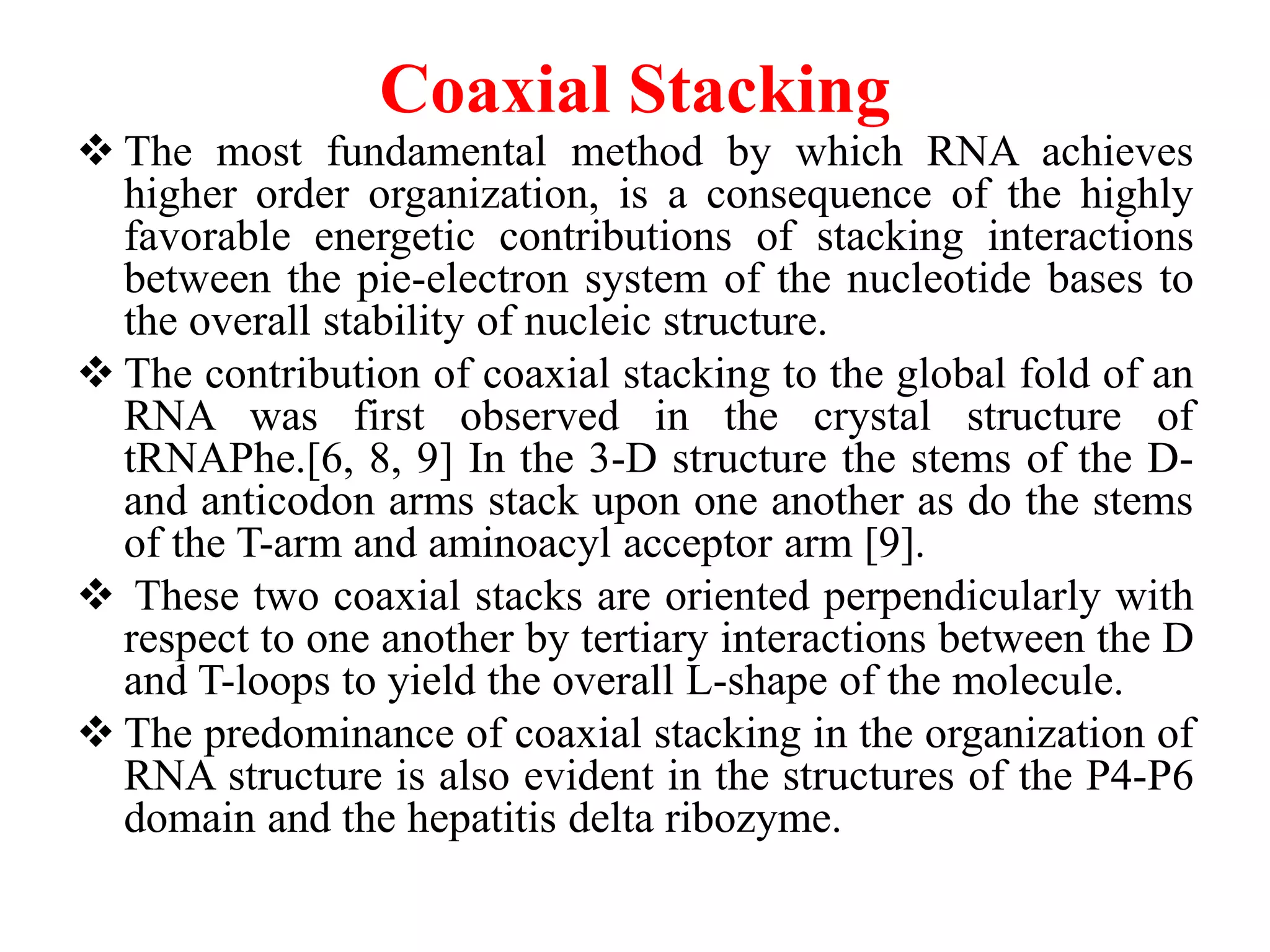Coaxial Stacking
 The most fundamental method by which RNA achieves
higher order organization, is a consequence of the highly
favorable energetic contributions of stacking interactions
between the pie-electron system of the nucleotide bases to
the overall stability of nucleic structure.
 The contribution of coaxial stacking to the global fold of an
RNA was first observed in the crystal structure of
tRNAPhe.[6, 8, 9] In the 3-D structure the stems of the D-
and anticodon arms stack upon one another as do the stems
of the T-arm and aminoacyl acceptor arm [9].
 These two coaxial stacks are oriented perpendicularly with
respect to one another by tertiary interactions between the D
and T-loops to yield the overall L-shape of the molecule.
 The predominance of coaxial stacking in the organization of
RNA structure is also evident in the structures of the P4-P6
domain and the hepatitis delta ribozyme.
 