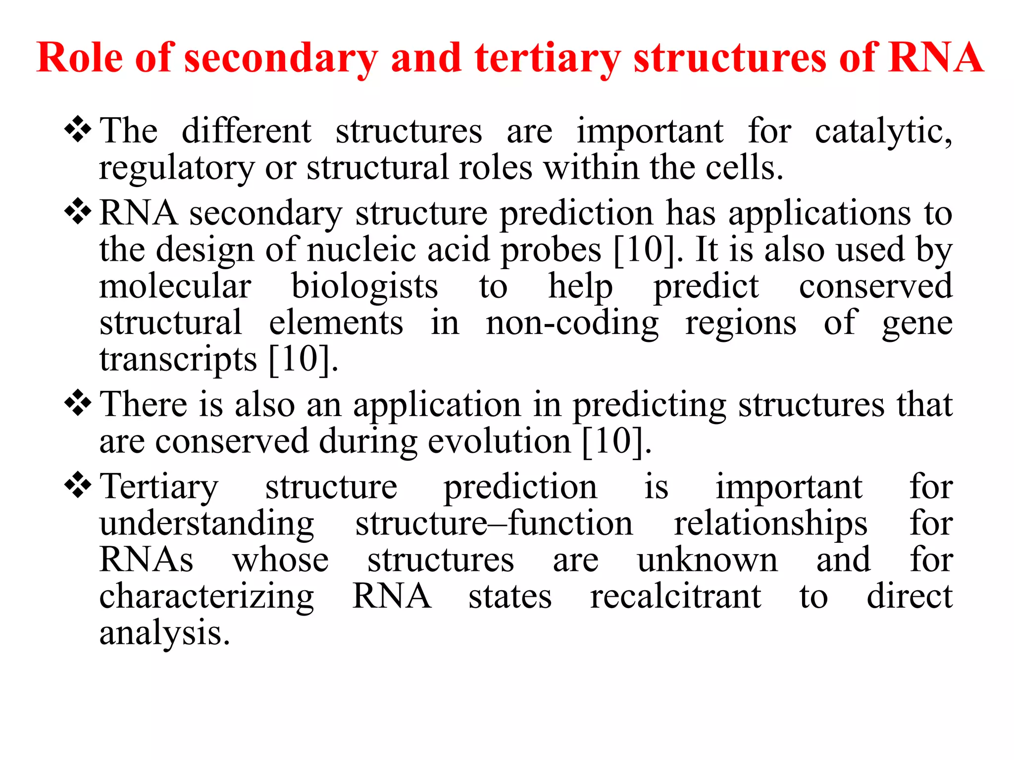 Role of secondary and tertiary structures of RNA
The different structures are important for catalytic,
regulatory or structural roles within the cells.
RNA secondary structure prediction has applications to
the design of nucleic acid probes [10]. It is also used by
molecular biologists to help predict conserved
structural elements in non-coding regions of gene
transcripts [10].
There is also an application in predicting structures that
are conserved during evolution [10].
Tertiary structure prediction is important for
understanding structure–function relationships for
RNAs whose structures are unknown and for
characterizing RNA states recalcitrant to direct
analysis.
 