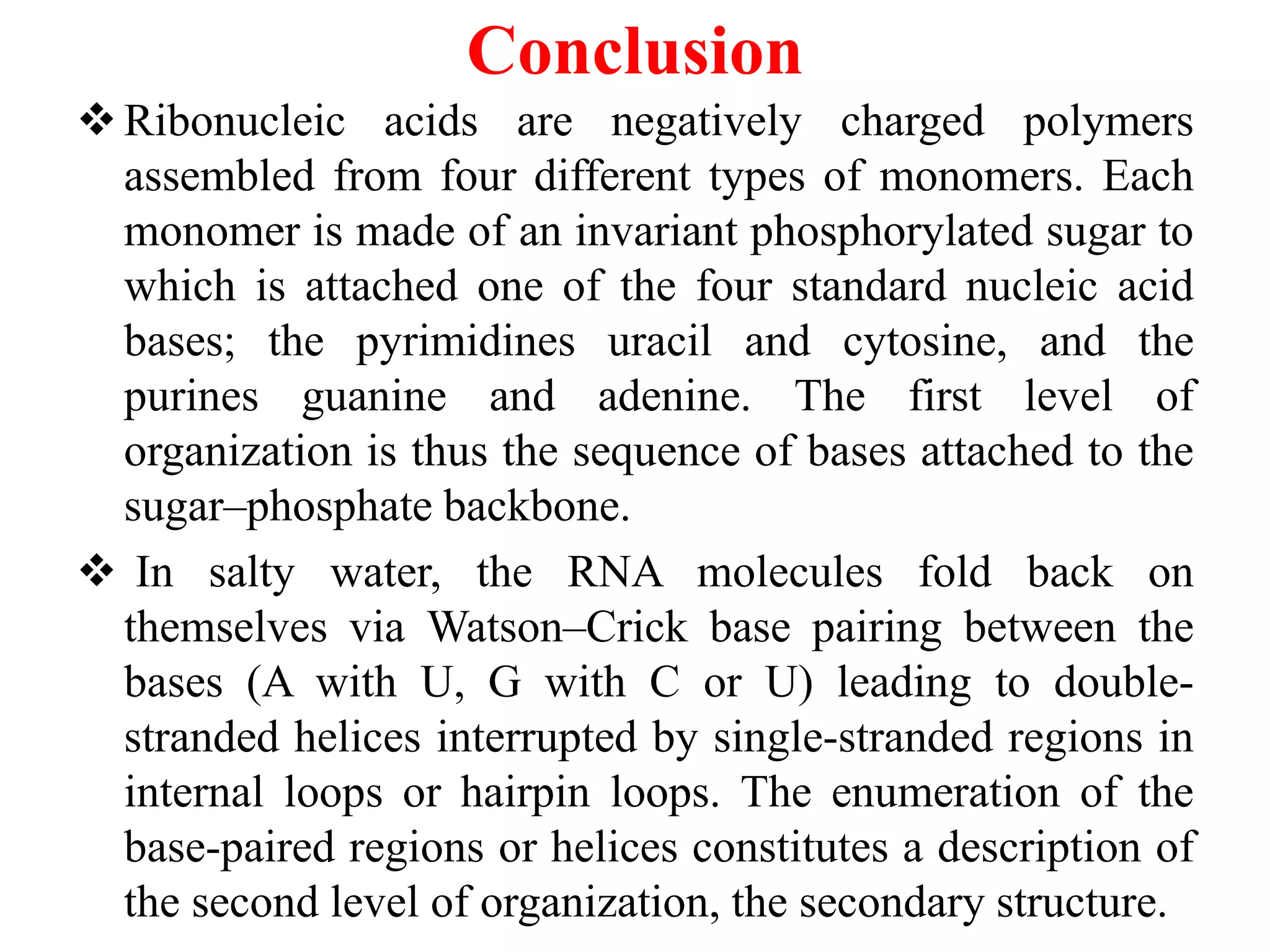 Conclusion
Ribonucleic acids are negatively charged polymers
assembled from four different types of monomers. Each
monomer is made of an invariant phosphorylated sugar to
which is attached one of the four standard nucleic acid
bases; the pyrimidines uracil and cytosine, and the
purines guanine and adenine. The first level of
organization is thus the sequence of bases attached to the
sugar–phosphate backbone.
 In salty water, the RNA molecules fold back on
themselves via Watson–Crick base pairing between the
bases (A with U, G with C or U) leading to double-
stranded helices interrupted by single-stranded regions in
internal loops or hairpin loops. The enumeration of the
base-paired regions or helices constitutes a description of
the second level of organization, the secondary structure.
 