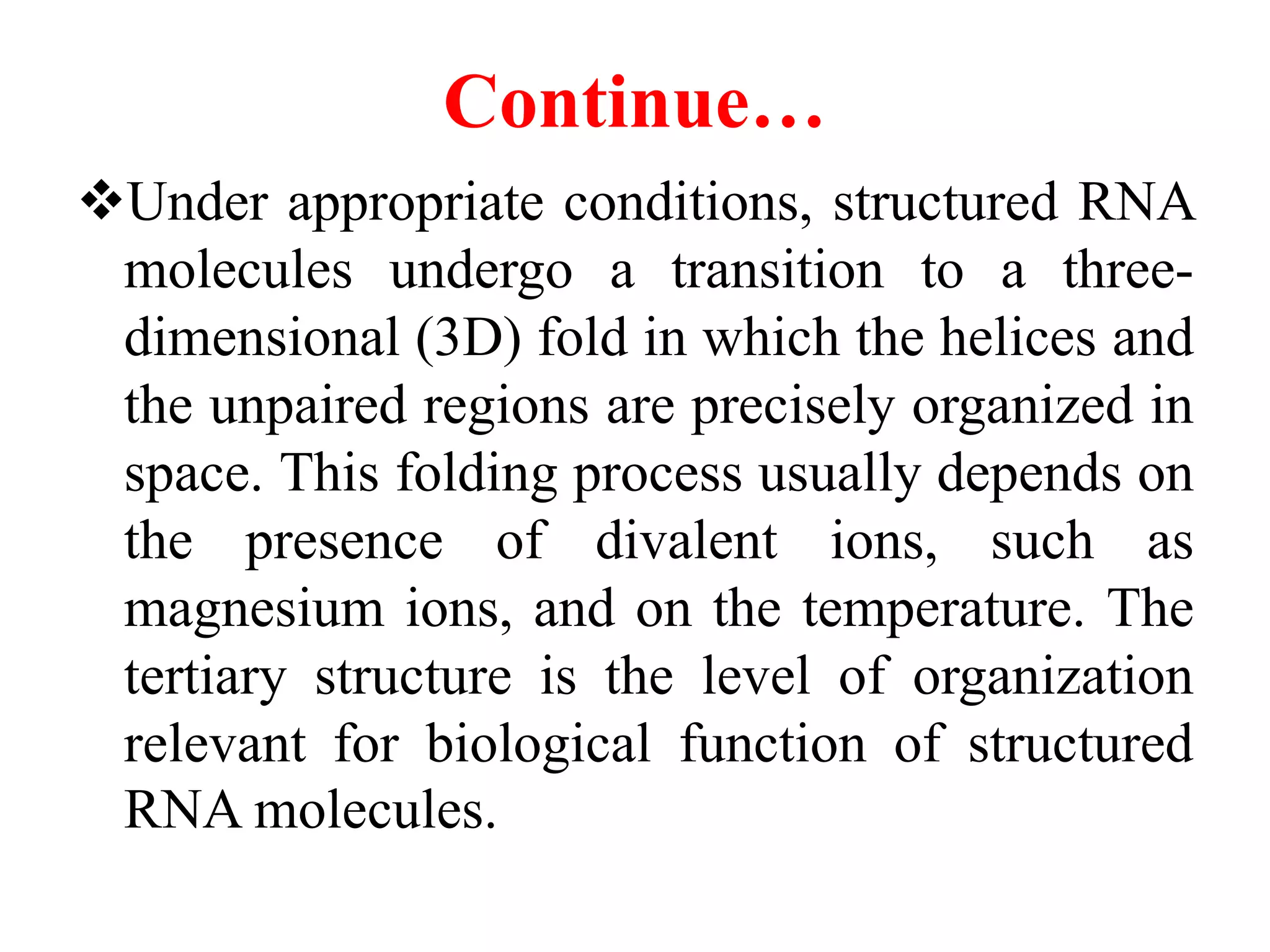 Continue…
Under appropriate conditions, structured RNA
molecules undergo a transition to a three-
dimensional (3D) fold in which the helices and
the unpaired regions are precisely organized in
space. This folding process usually depends on
the presence of divalent ions, such as
magnesium ions, and on the temperature. The
tertiary structure is the level of organization
relevant for biological function of structured
RNA molecules.
 