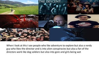 When I look at this I see people who like adventure to explore but also a nerdy
guy who likes the director and is into alien conspiracies but also a fan of the
directors work like dog soldiers but also into gore and girls being wet
 