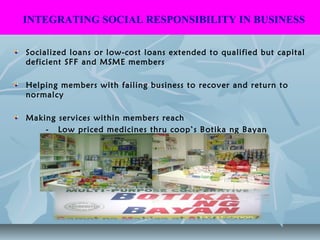 Socialized loans or low-cost loans extended to qualified but capital
deficient SFF and MSME members
Helping members with failing business to recover and return to
normalcy
Making services within members reach
- Low priced medicines thru coop’s Botika ng Bayan
INTEGRATING SOCIAL RESPONSIBILITY IN BUSINESS
 