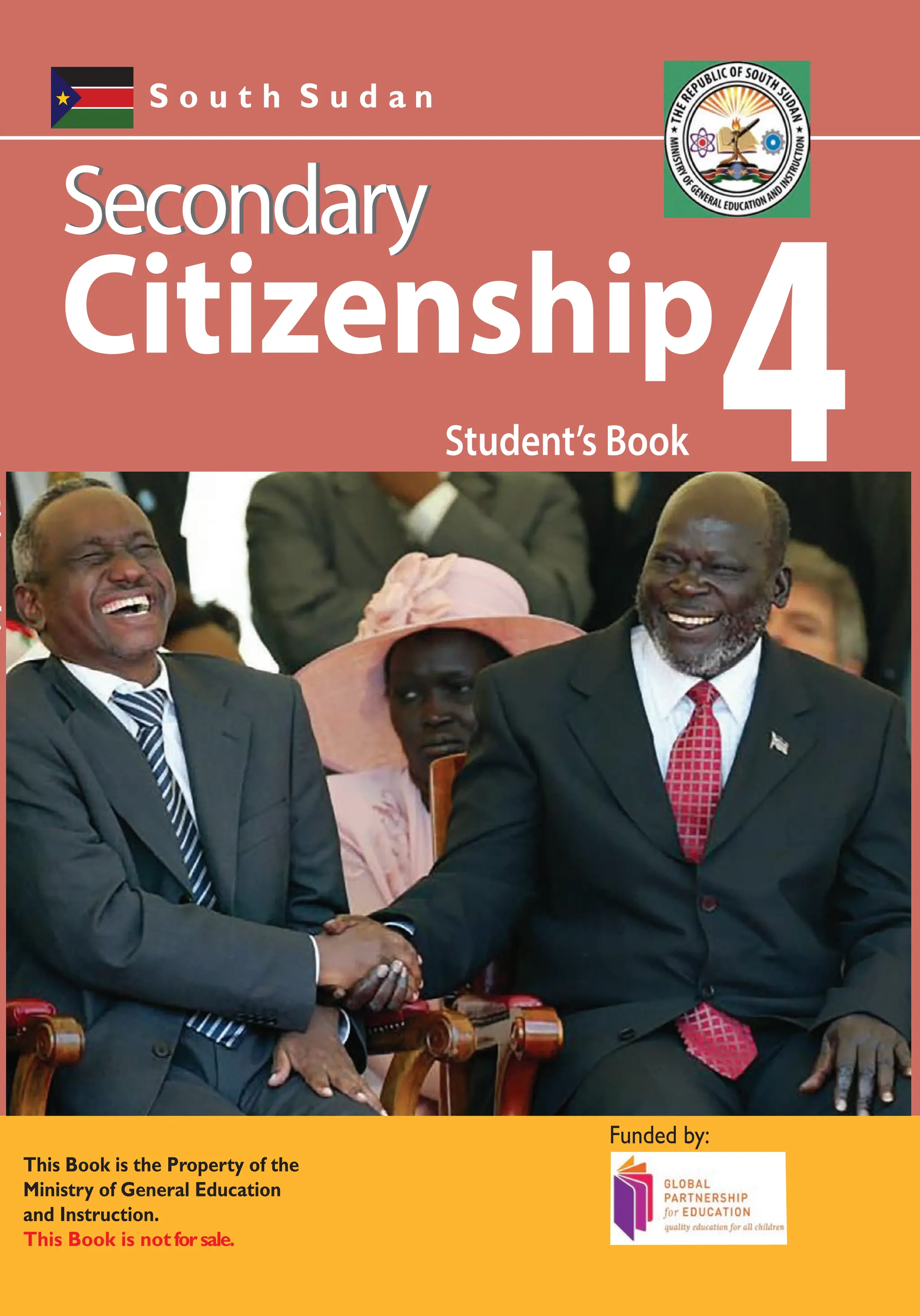 S o u t h S u d a n
Student’s Book
Student’s
Book
All the courses in this Secondary series were developed by the Ministry of
General Education and Instruction, Republic of South Sudan.
The books have been designed to meet the Secondary school syllabus,
and at the same time equiping the Students with skills to fit in the modern
day global society.
Each year comprises of a Student’s Book and aTeacher’s Guide.
The Student’s Books provide:
Full coverage of the national syllabus.
A strong grounding in the basics of Citizenship.
Clear presentation and explanation of learning points.
A wide variety of practice exercises, often showing how Citizenship can be applied to
real-life situations.
It provides opportunities for collaboration through group work activities.
Stimulating illustrations.
S o u t h S u d a n
Secondary Citizenship has been written and developed by Ministry of General
Education and Instruction, Government of South Sudan in conjunction with Subjects
experts.This course book provides a fun and practical approach to the subject
of Citizenship, and at the same time imparting life long skills to the Students.
The book comprehensively covers the Secondary 4 syllabus as developed by
Ministry of General Education and Instruction.
4
Student’s Book
4
4
Secondary
Secondary
Secondary
Secondary
Secondary
Secondary
Funded by:
This Book is the Property of the Ministry of General
Education and Instruction.
This Book is notforsale.
Any book found on sale,either in print or electronic
form, will be confiscated and the seller prosecuted.
Published by:
This Book is the Property of the
Ministry of General Education
and Instruction.
This Book is notforsale.
Funded by:
Citizenship Citizenship
Citizenship
 