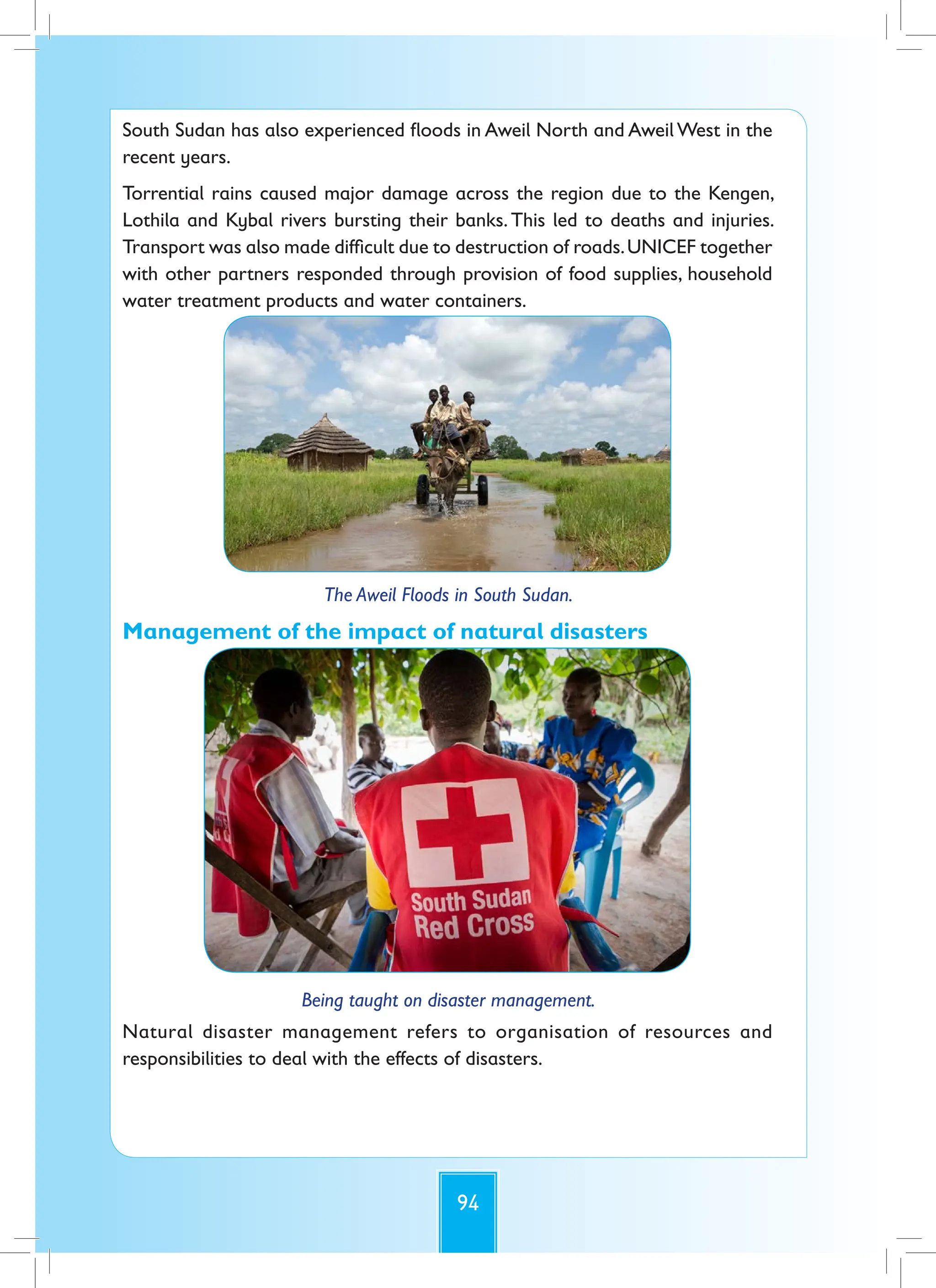 94
South Sudan has also experienced floods in Aweil North and Aweil West in the
recent years.
Torrential rains caused major damage across the region due to the Kengen,
Lothila and Kybal rivers bursting their banks. This led to deaths and injuries.
Transport was also made difficult due to destruction of roads.UNICEF together
with other partners responded through provision of food supplies, household
water treatment products and water containers.
The Aweil Floods in South Sudan.
Management of the impact of natural disasters
Being taught on disaster management.
Natural disaster management refers to organisation of resources and
responsibilities to deal with the effects of disasters.
 
