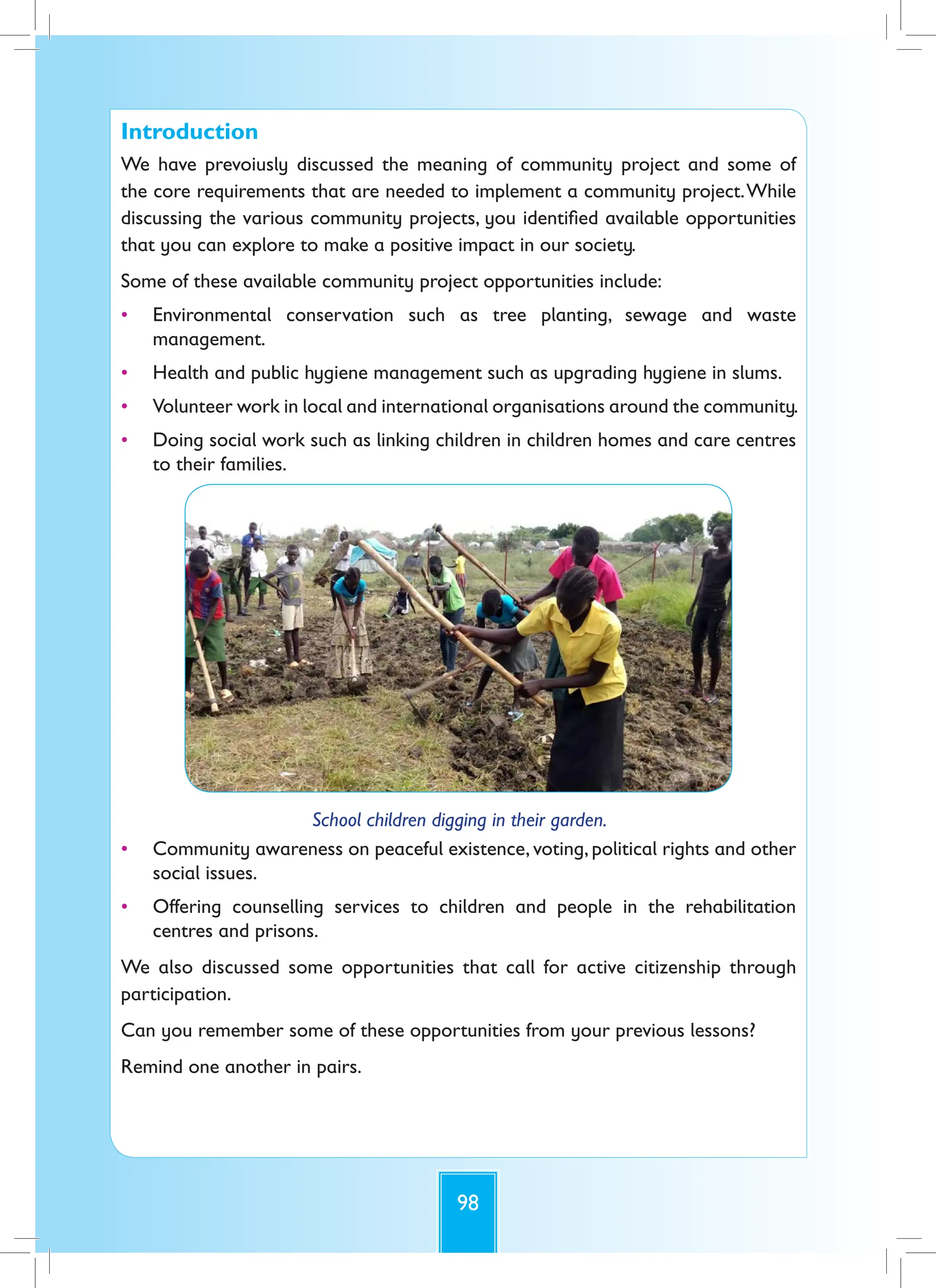 98
Introduction
We have prevoiusly discussed the meaning of community project and some of
the core requirements that are needed to implement a community project.While
discussing the various community projects, you identified available opportunities
that you can explore to make a positive impact in our society.
Some of these available community project opportunities include:
• Environmental conservation such as tree planting, sewage and waste
management.
• Health and public hygiene management such as upgrading hygiene in slums.
• Volunteer work in local and international organisations around the community.
• Doing social work such as linking children in children homes and care centres
to their families.
School children digging in their garden.
• Community awareness on peaceful existence, voting, political rights and other
social issues.
• Offering counselling services to children and people in the rehabilitation
centres and prisons.
We also discussed some opportunities that call for active citizenship through
participation.
Can you remember some of these opportunities from your previous lessons?
Remind one another in pairs.
 
