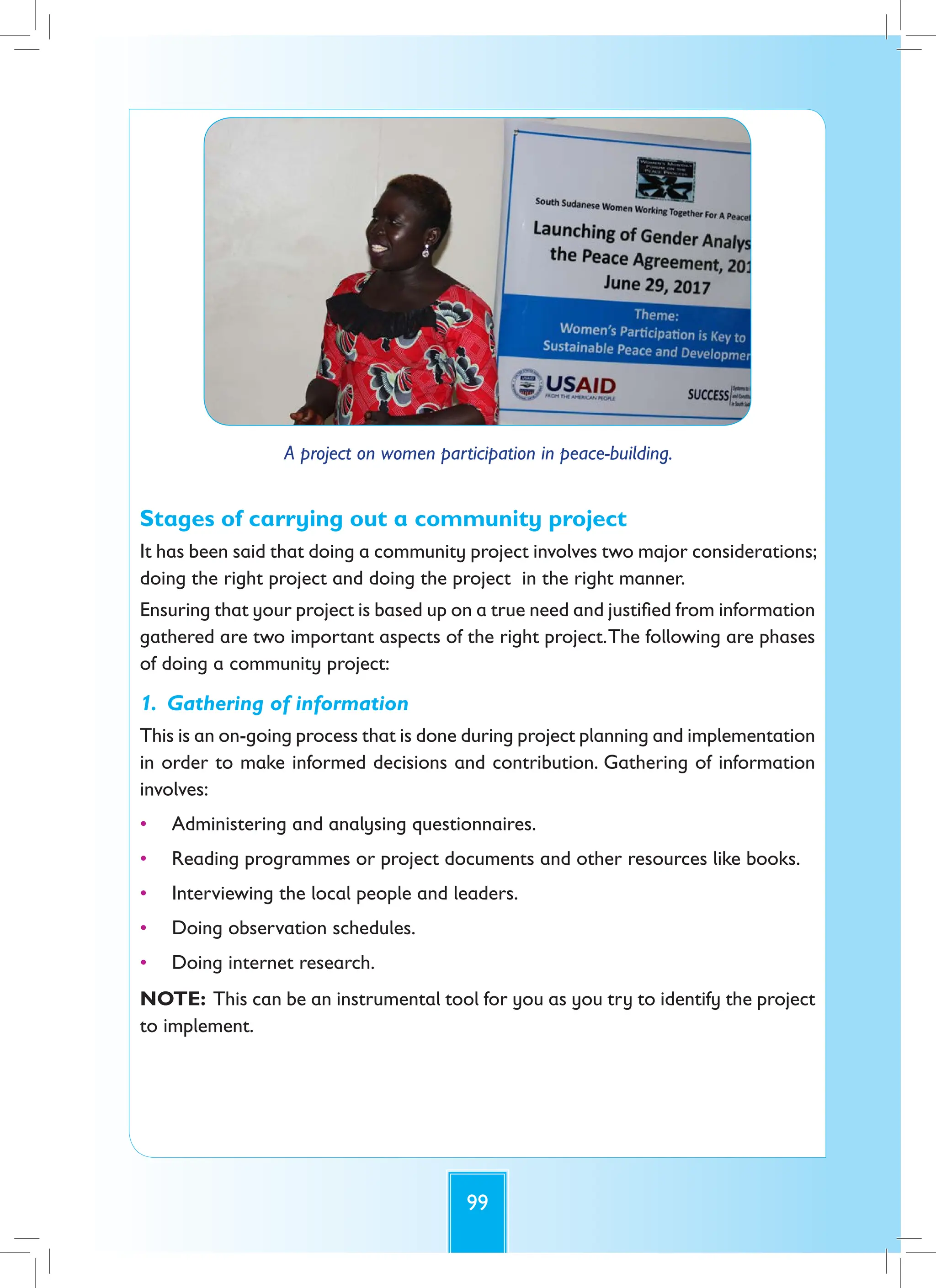 99
A project on women participation in peace-building.
Stages of carrying out a community project
It has been said that doing a community project involves two major considerations;
doing the right project and doing the project in the right manner.
Ensuring that your project is based up on a true need and justified from information
gathered are two important aspects of the right project.The following are phases
of doing a community project:
1. Gathering of information
This is an on-going process that is done during project planning and implementation
in order to make informed decisions and contribution. Gathering of information
involves:
• Administering and analysing questionnaires.
• Reading programmes or project documents and other resources like books.
• Interviewing the local people and leaders.
• Doing observation schedules.
• Doing internet research.
NOTE: This can be an instrumental tool for you as you try to identify the project
to implement.
 