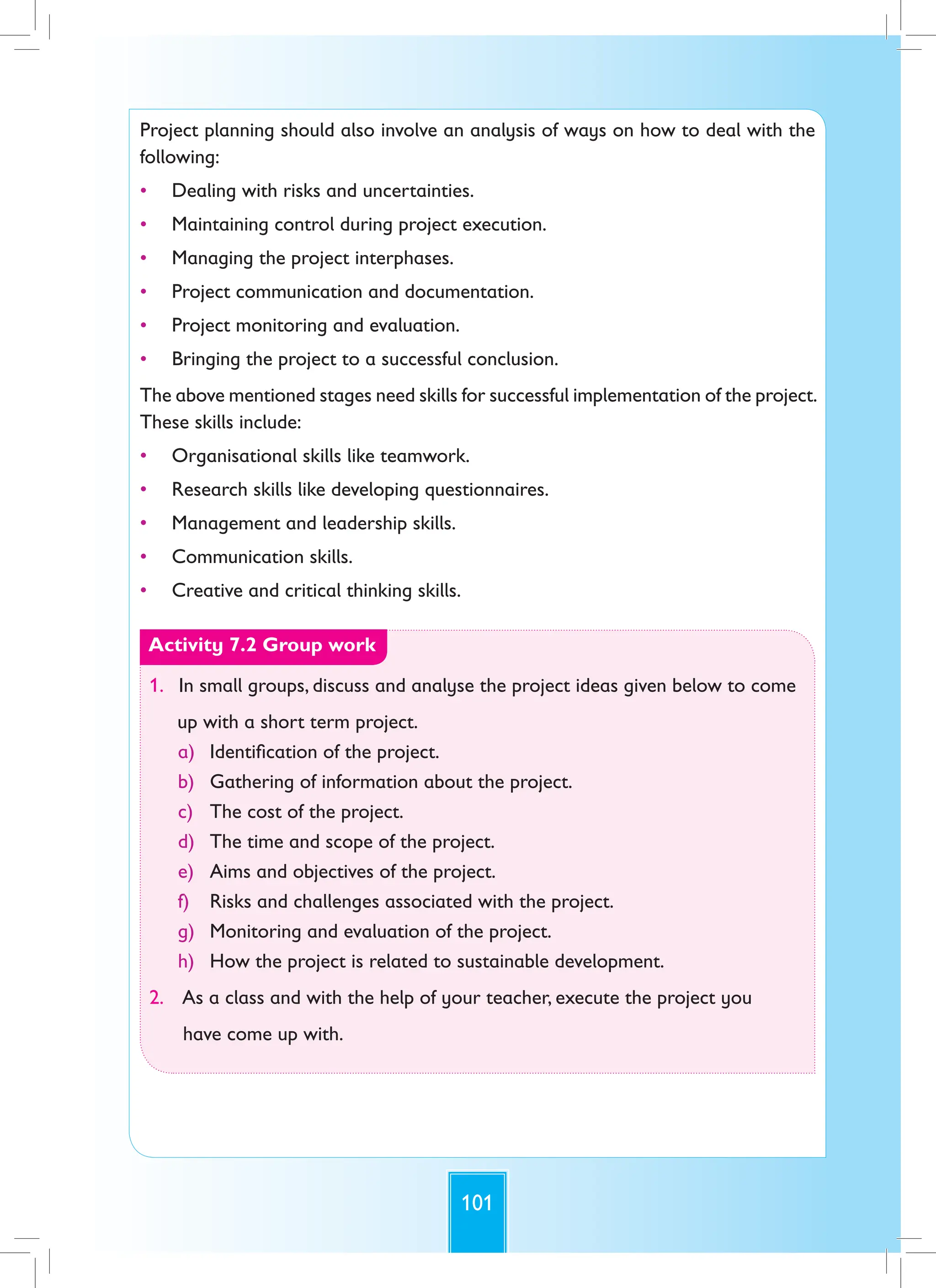 101
Project planning should also involve an analysis of ways on how to deal with the
following:
• Dealing with risks and uncertainties.
• Maintaining control during project execution.
• Managing the project interphases.
• Project communication and documentation.
• Project monitoring and evaluation.
• Bringing the project to a successful conclusion.
The above mentioned stages need skills for successful implementation of the project.
These skills include:
• Organisational skills like teamwork.
• Research skills like developing questionnaires.
• Management and leadership skills.
• Communication skills.
• Creative and critical thinking skills.
Activity 7.2 Group work
1. In small groups, discuss and analyse the project ideas given below to come
up with a short term project.
a) Identification of the project.
b) Gathering of information about the project.
c) The cost of the project.
d) The time and scope of the project.
e) Aims and objectives of the project.
f) Risks and challenges associated with the project.
g) Monitoring and evaluation of the project.
h) How the project is related to sustainable development.
2. As a class and with the help of your teacher, execute the project you
have come up with.
 