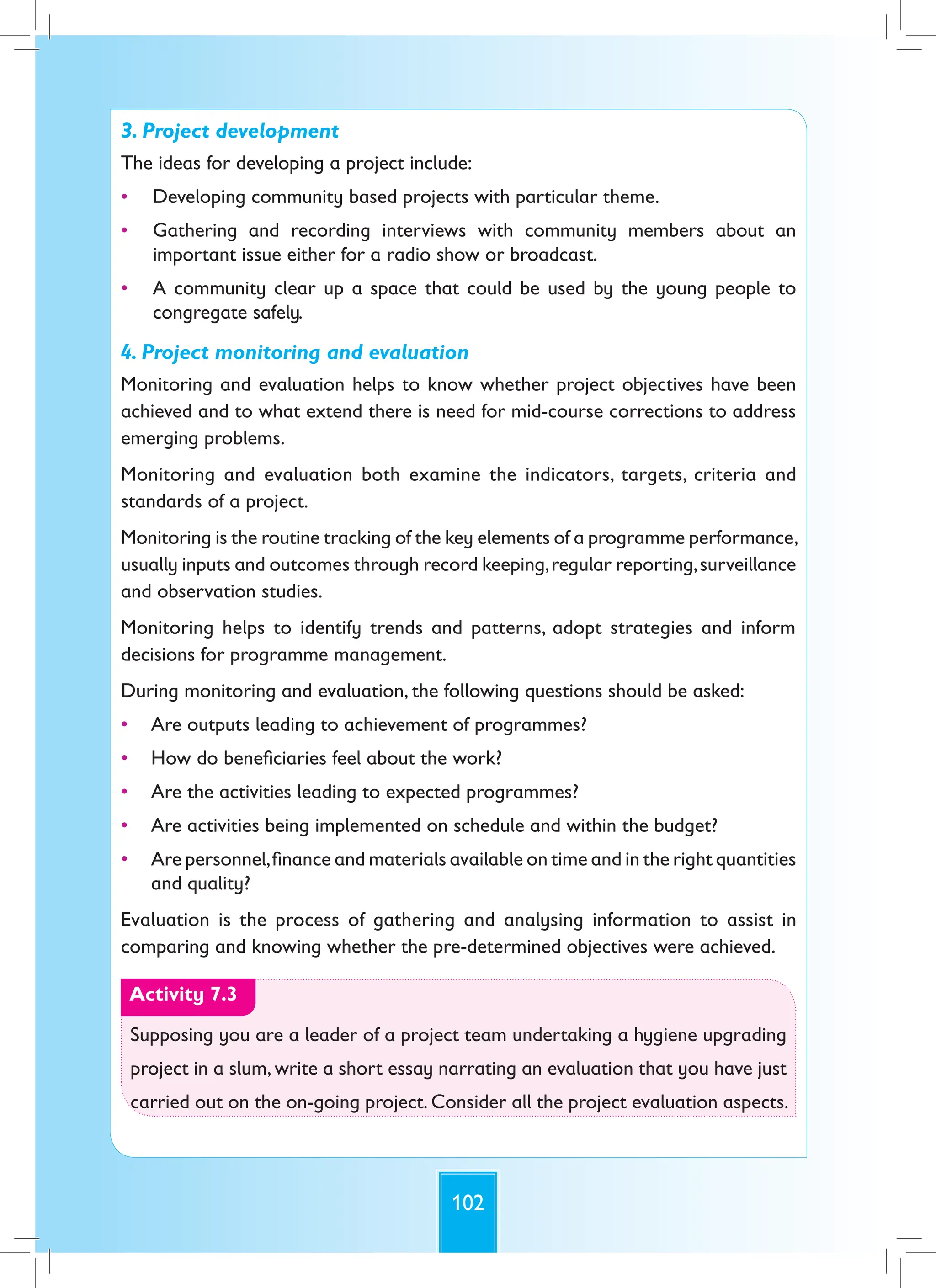 102
3. Project development
The ideas for developing a project include:
• Developing community based projects with particular theme.
• Gathering and recording interviews with community members about an
important issue either for a radio show or broadcast.
• A community clear up a space that could be used by the young people to
congregate safely.
4. Project monitoring and evaluation
Monitoring and evaluation helps to know whether project objectives have been
achieved and to what extend there is need for mid-course corrections to address
emerging problems.
Monitoring and evaluation both examine the indicators, targets, criteria and
standards of a project.
Monitoring is the routine tracking of the key elements of a programme performance,
usually inputs and outcomes through record keeping,regular reporting,surveillance
and observation studies.
Monitoring helps to identify trends and patterns, adopt strategies and inform
decisions for programme management.
During monitoring and evaluation, the following questions should be asked:
• Are outputs leading to achievement of programmes?
• How do beneficiaries feel about the work?
• Are the activities leading to expected programmes?
• Are activities being implemented on schedule and within the budget?
• Are personnel,finance and materials available on time and in the right quantities
and quality?
Evaluation is the process of gathering and analysing information to assist in
comparing and knowing whether the pre-determined objectives were achieved.
Activity 7.3
Supposing you are a leader of a project team undertaking a hygiene upgrading
project in a slum, write a short essay narrating an evaluation that you have just
carried out on the on-going project. Consider all the project evaluation aspects.
 