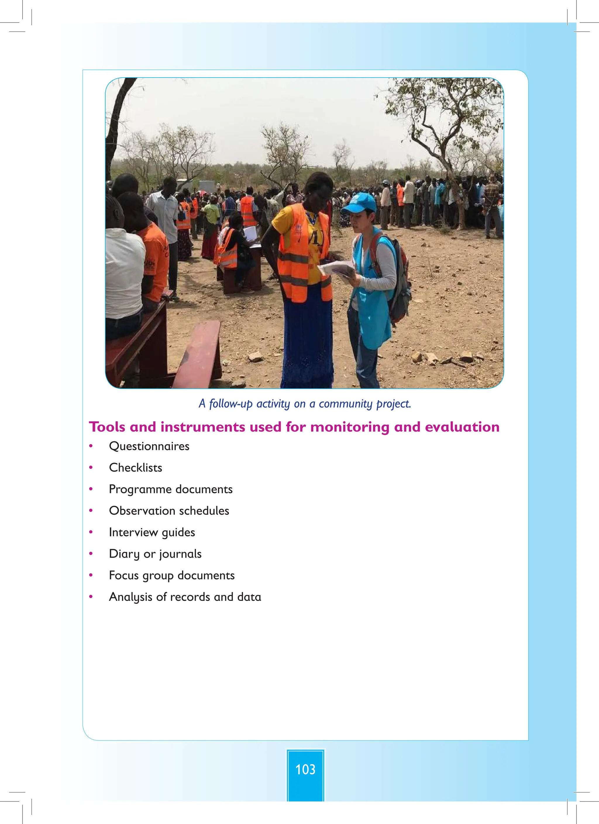 103
A follow-up activity on a community project.
Tools and instruments used for monitoring and evaluation
• Questionnaires
• Checklists
• Programme documents
• Observation schedules
• Interview guides
• Diary or journals
• Focus group documents
• Analysis of records and data
 