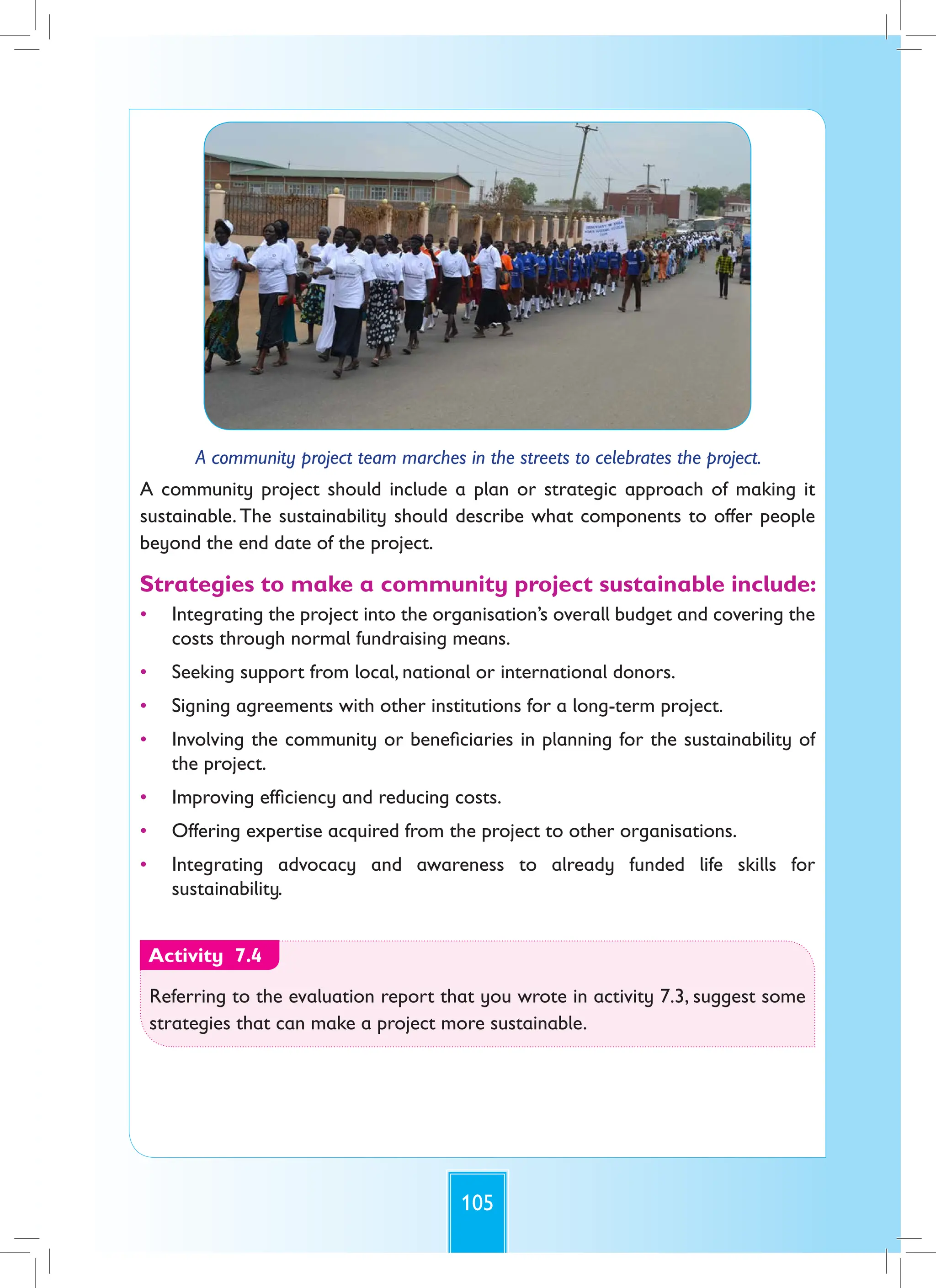 105
A community project team marches in the streets to celebrates the project.
A community project should include a plan or strategic approach of making it
sustainable.The sustainability should describe what components to offer people
beyond the end date of the project.
Strategies to make a community project sustainable include:
• Integrating the project into the organisation’s overall budget and covering the
costs through normal fundraising means.
• Seeking support from local, national or international donors.
• Signing agreements with other institutions for a long-term project.
• Involving the community or beneficiaries in planning for the sustainability of
the project.
• Improving efficiency and reducing costs.
• Offering expertise acquired from the project to other organisations.
• Integrating advocacy and awareness to already funded life skills for
sustainability.
Activity 7.4
Referring to the evaluation report that you wrote in activity 7.3, suggest some
strategies that can make a project more sustainable.
 