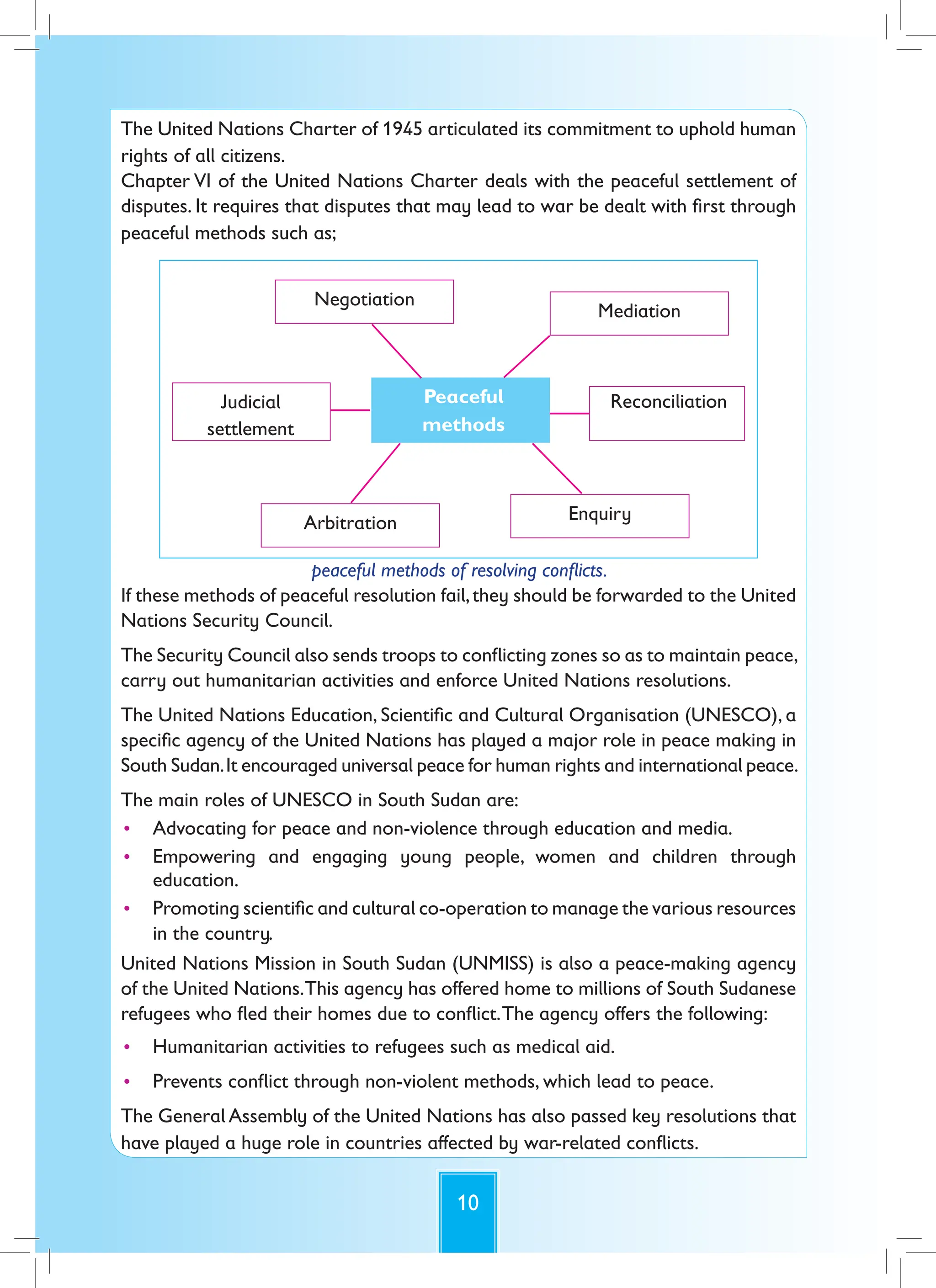 10
The United Nations Charter of 1945 articulated its commitment to uphold human
rights of all citizens.
Chapter VI of the United Nations Charter deals with the peaceful settlement of
disputes. It requires that disputes that may lead to war be dealt with first through
peaceful methods such as;
Negotiation
Mediation
Peaceful
methods
Reconciliation
Enquiry
Arbitration
Judicial
settlement
peaceful methods of resolving conflicts.
If these methods of peaceful resolution fail,they should be forwarded to the United
Nations Security Council.
The Security Council also sends troops to conflicting zones so as to maintain peace,
carry out humanitarian activities and enforce United Nations resolutions.
The United Nations Education, Scientific and Cultural Organisation (UNESCO), a
specific agency of the United Nations has played a major role in peace making in
South Sudan.It encouraged universal peace for human rights and international peace.
The main roles of UNESCO in South Sudan are:
• Advocating for peace and non-violence through education and media.
• Empowering and engaging young people, women and children through
education.
• Promoting scientific and cultural co-operation to manage the various resources
in the country.
United Nations Mission in South Sudan (UNMISS) is also a peace-making agency
of the United Nations.This agency has offered home to millions of South Sudanese
refugees who fled their homes due to conflict.The agency offers the following:
• Humanitarian activities to refugees such as medical aid.
• Prevents conflict through non-violent methods, which lead to peace.
The General Assembly of the United Nations has also passed key resolutions that
have played a huge role in countries affected by war-related conflicts.
 