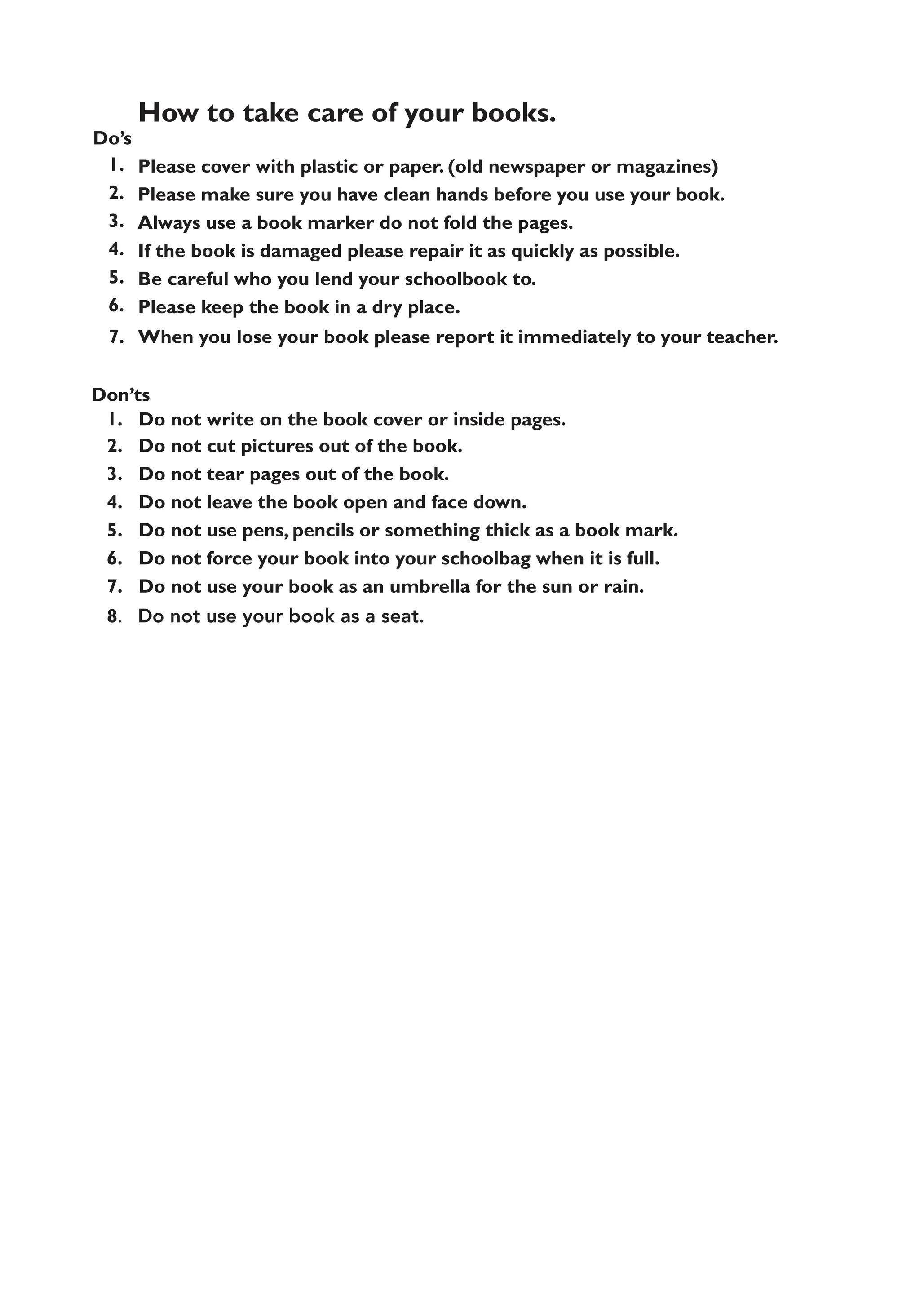 Do’s
1.
2.
3.
4.
5.
6.
7.
How to take care of your books.
Please cover with plastic or paper. (old newspaper or magazines)
Please make sure you have clean hands before you use your book.
Always use a book marker do not fold the pages.
If the book is damaged please repair it as quickly as possible.
Be careful who you lend your schoolbook to.
Please keep the book in a dry place.
When you lose your book please report it immediately to your teacher.
Don’ts
1. Do not write on the book cover or inside pages.
2. Do not cut pictures out of the book.
3. Do not tear pages out of the book.
4. Do not leave the book open and face down.
5. Do not use pens, pencils or something thick as a book mark.
6. Do not force your book into your schoolbag when it is full.
7. Do not use your book as an umbrella for the sun or rain.
8. Do not use your book as a seat.
 