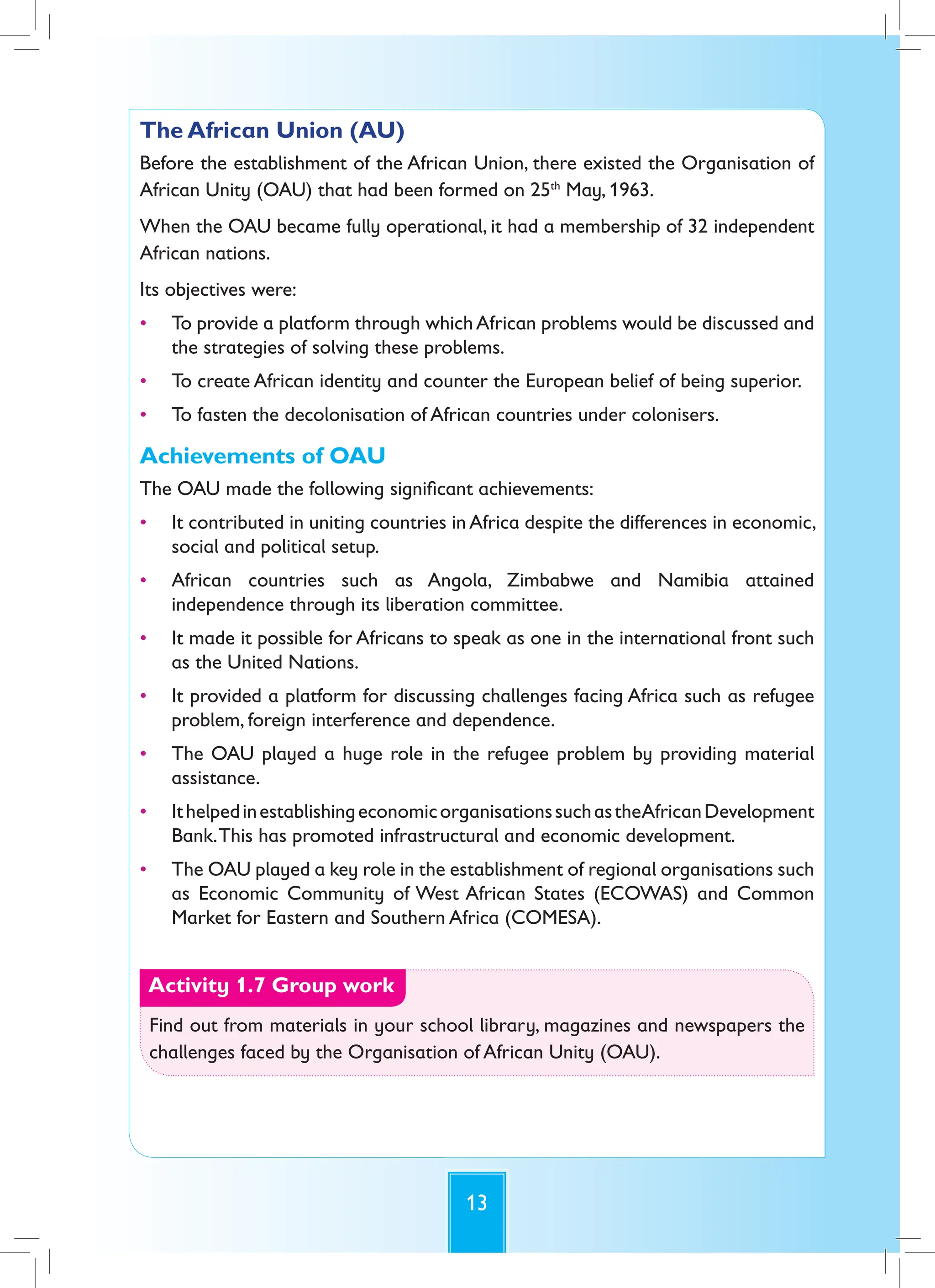 13
The African Union (AU)
Before the establishment of the African Union, there existed the Organisation of
African Unity (OAU) that had been formed on 25th
May, 1963.
When the OAU became fully operational, it had a membership of 32 independent
African nations.
Its objectives were:
• To provide a platform through whichAfrican problems would be discussed and
the strategies of solving these problems.
• To create African identity and counter the European belief of being superior.
• To fasten the decolonisation of African countries under colonisers.
Achievements of OAU
The OAU made the following significant achievements:
• It contributed in uniting countries in Africa despite the differences in economic,
social and political setup.
• African countries such as Angola, Zimbabwe and Namibia attained
independence through its liberation committee.
• It made it possible for Africans to speak as one in the international front such
as the United Nations.
• It provided a platform for discussing challenges facing Africa such as refugee
problem, foreign interference and dependence.
• The OAU played a huge role in the refugee problem by providing material
assistance.
• IthelpedinestablishingeconomicorganisationssuchastheAfricanDevelopment
Bank.This has promoted infrastructural and economic development.
• The OAU played a key role in the establishment of regional organisations such
as Economic Community of West African States (ECOWAS) and Common
Market for Eastern and Southern Africa (COMESA).
Activity 1.7 Group work
Find out from materials in your school library, magazines and newspapers the
challenges faced by the Organisation of African Unity (OAU).
 