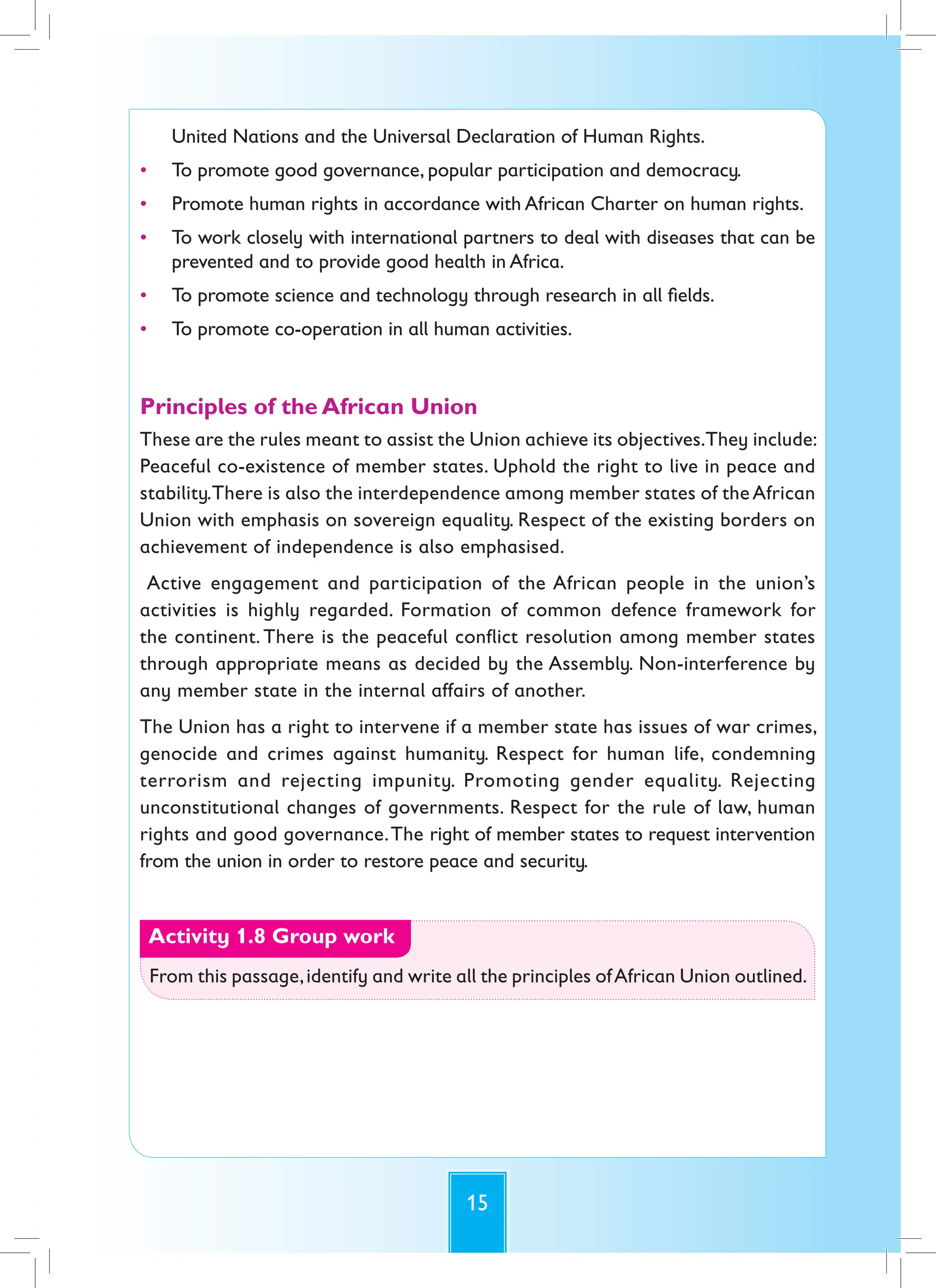 15
United Nations and the Universal Declaration of Human Rights.
• To promote good governance, popular participation and democracy.
• Promote human rights in accordance with African Charter on human rights.
• To work closely with international partners to deal with diseases that can be
prevented and to provide good health in Africa.
• To promote science and technology through research in all fields.
• To promote co-operation in all human activities.
Principles of the African Union
These are the rules meant to assist the Union achieve its objectives.They include:
Peaceful co-existence of member states. Uphold the right to live in peace and
stability.There is also the interdependence among member states of the African
Union with emphasis on sovereign equality. Respect of the existing borders on
achievement of independence is also emphasised.
Active engagement and participation of the African people in the union’s
activities is highly regarded. Formation of common defence framework for
the continent. There is the peaceful conflict resolution among member states
through appropriate means as decided by the Assembly. Non-interference by
any member state in the internal affairs of another.
The Union has a right to intervene if a member state has issues of war crimes,
genocide and crimes against humanity. Respect for human life, condemning
terrorism and rejecting impunity. Promoting gender equality. Rejecting
unconstitutional changes of governments. Respect for the rule of law, human
rights and good governance.The right of member states to request intervention
from the union in order to restore peace and security.
Activity 1.8 Group work
From this passage,identify and write all the principles ofAfrican Union outlined.
 