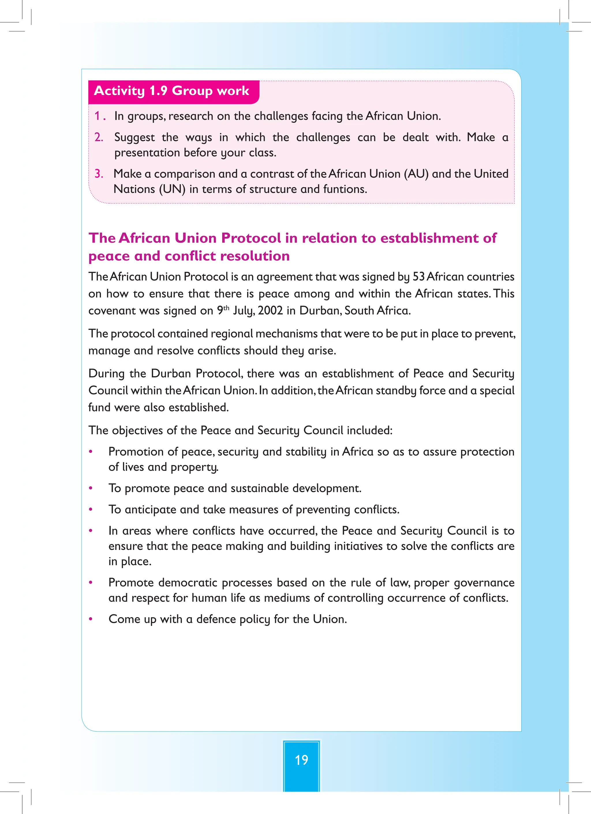 19
Activity 1.9 Group work
1. In groups, research on the challenges facing the African Union.
2. Suggest the ways in which the challenges can be dealt with. Make a
presentation before your class.
3. Make a comparison and a contrast of theAfrican Union (AU) and the United
Nations (UN) in terms of structure and funtions.
The African Union Protocol in relation to establishment of
peace and conflict resolution
TheAfrican Union Protocol is an agreement that was signed by 53African countries
on how to ensure that there is peace among and within the African states.This
covenant was signed on 9th
July, 2002 in Durban, South Africa.
The protocol contained regional mechanisms that were to be put in place to prevent,
manage and resolve conflicts should they arise.
During the Durban Protocol, there was an establishment of Peace and Security
Council within theAfrican Union.In addition,theAfrican standby force and a special
fund were also established.
The objectives of the Peace and Security Council included:
• Promotion of peace, security and stability in Africa so as to assure protection
of lives and property.
• To promote peace and sustainable development.
• To anticipate and take measures of preventing conflicts.
• In areas where conflicts have occurred, the Peace and Security Council is to
ensure that the peace making and building initiatives to solve the conflicts are
in place.
• Promote democratic processes based on the rule of law, proper governance
and respect for human life as mediums of controlling occurrence of conflicts.
• Come up with a defence policy for the Union.
 
