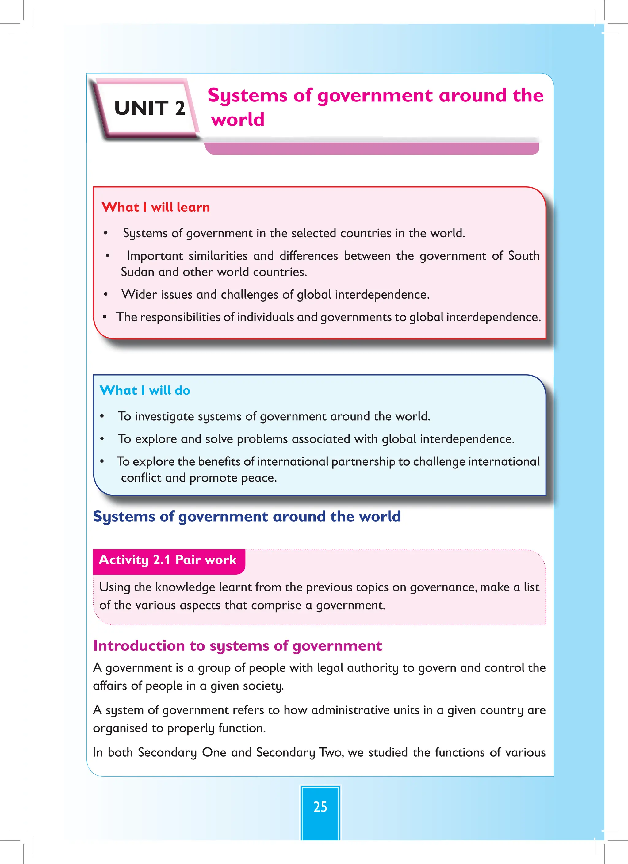 25
Systems of government around the
world
Systems of government around the
Systems of government around the
world
UNIT 2
What I will learn
• Systems of government in the selected countries in the world.
• Important similarities and differences between the government of South
Sudan and other world countries.
• Wider issues and challenges of global interdependence.
• The responsibilities of individuals and governments to global interdependence.
What I will do
• To investigate systems of government around the world.
• To explore and solve problems associated with global interdependence.
• To explore the benefits of international partnership to challenge international
conflict and promote peace.
Systems of government around the world
Activity 2.1 Pair work
Using the knowledge learnt from the previous topics on governance, make a list
of the various aspects that comprise a government.
Introduction to systems of government
A government is a group of people with legal authority to govern and control the
affairs of people in a given society.
A system of government refers to how administrative units in a given country are
organised to properly function.
In both Secondary One and Secondary Two, we studied the functions of various
 
