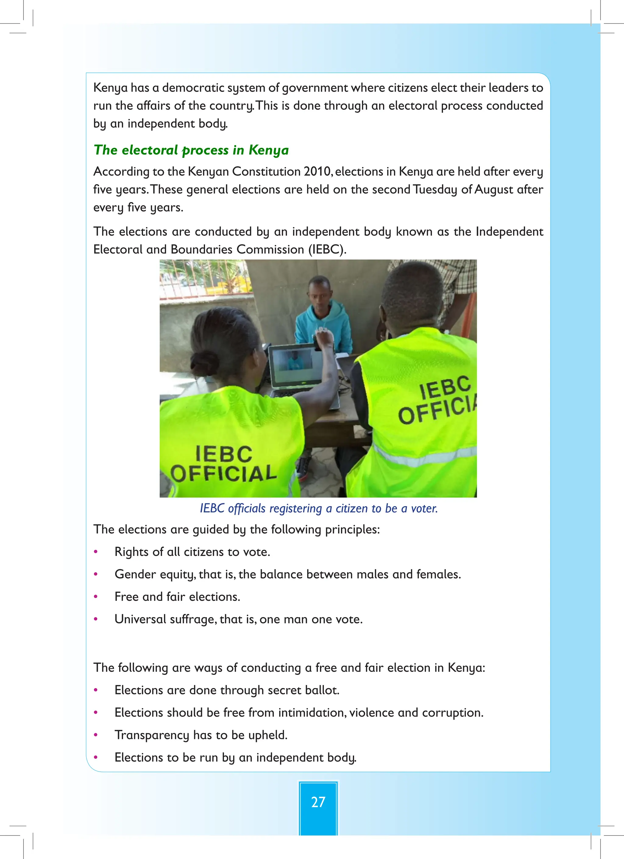 27
Kenya has a democratic system of government where citizens elect their leaders to
run the affairs of the country.This is done through an electoral process conducted
by an independent body.
The electoral process in Kenya
According to the Kenyan Constitution 2010,elections in Kenya are held after every
five years.These general elections are held on the second Tuesday of August after
every five years.
The elections are conducted by an independent body known as the Independent
Electoral and Boundaries Commission (IEBC).
IEBC officials registering a citizen to be a voter.
The elections are guided by the following principles:
• Rights of all citizens to vote.
• Gender equity, that is, the balance between males and females.
• Free and fair elections.
• Universal suffrage, that is, one man one vote.
The following are ways of conducting a free and fair election in Kenya:
• Elections are done through secret ballot.
• Elections should be free from intimidation, violence and corruption.
• Transparency has to be upheld.
• Elections to be run by an independent body.
 