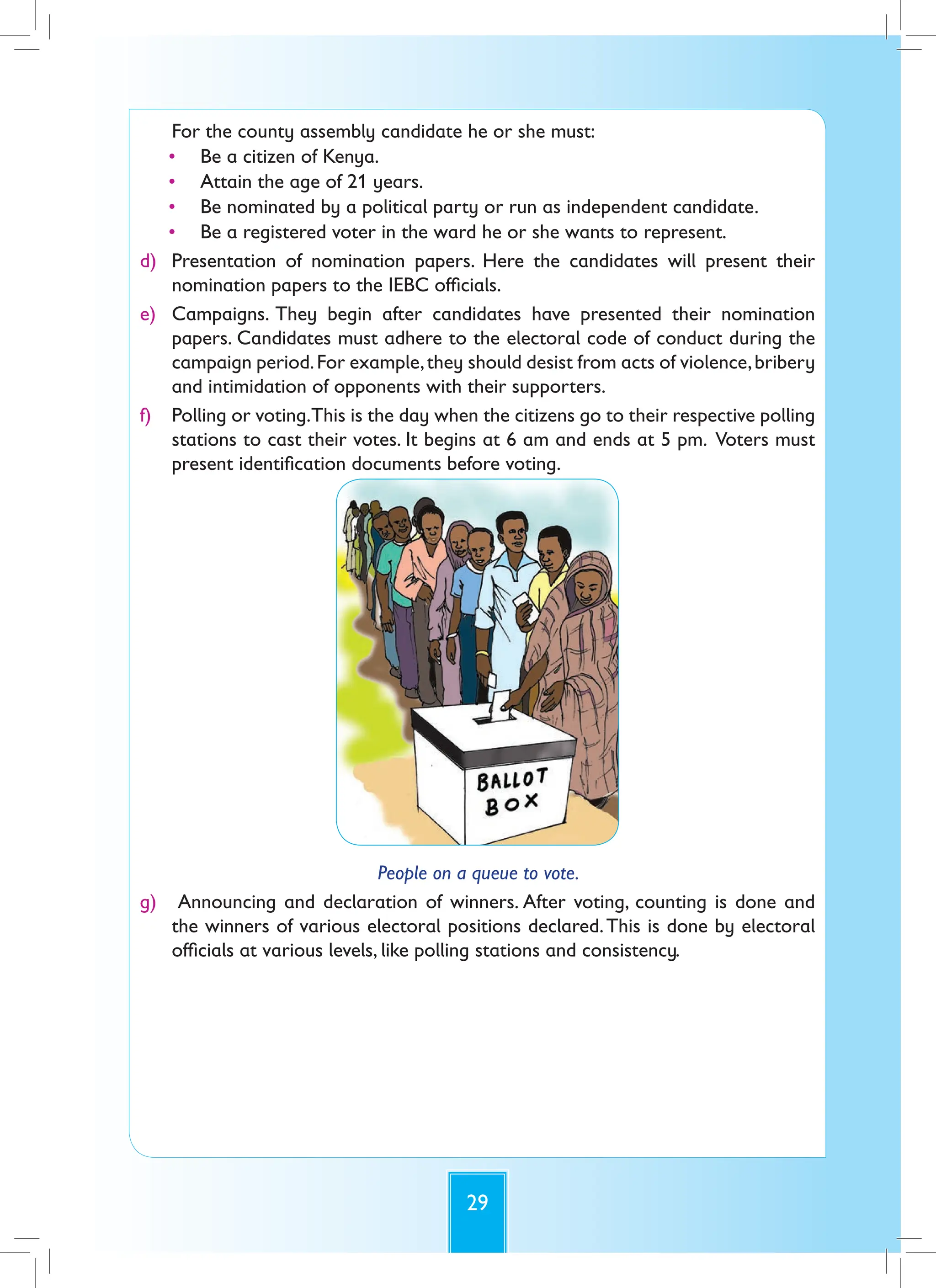 29
For the county assembly candidate he or she must:
• Be a citizen of Kenya.
• Attain the age of 21 years.
• Be nominated by a political party or run as independent candidate.
• Be a registered voter in the ward he or she wants to represent.
d) Presentation of nomination papers. Here the candidates will present their
nomination papers to the IEBC officials.
e) Campaigns. They begin after candidates have presented their nomination
papers. Candidates must adhere to the electoral code of conduct during the
campaign period.For example,they should desist from acts of violence,bribery
and intimidation of opponents with their supporters.
f) Polling or voting.This is the day when the citizens go to their respective polling
stations to cast their votes. It begins at 6 am and ends at 5 pm. Voters must
present identification documents before voting.
People on a queue to vote.
g) Announcing and declaration of winners. After voting, counting is done and
the winners of various electoral positions declared.This is done by electoral
officials at various levels, like polling stations and consistency.
 