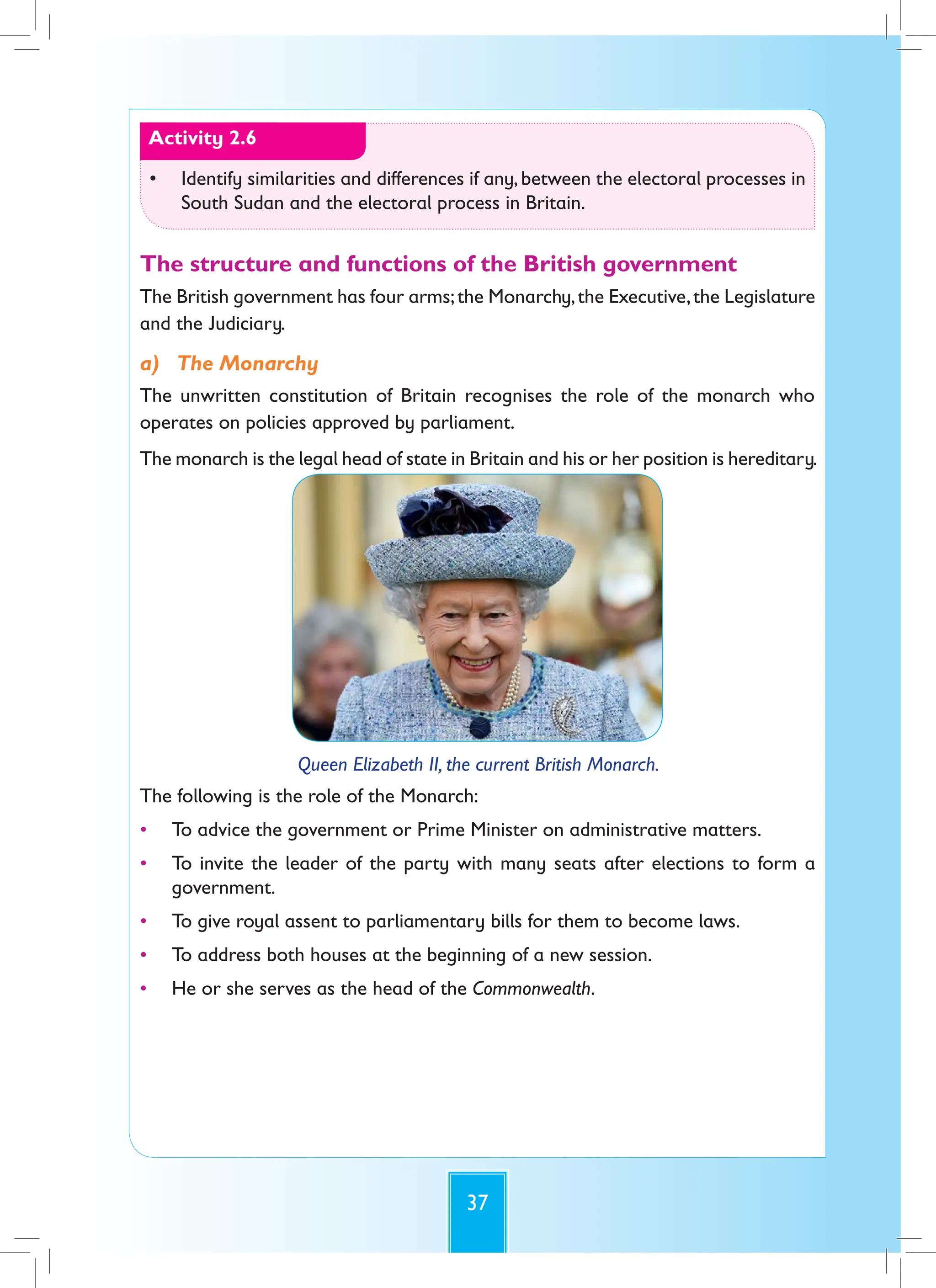 37
Activity 2.6
• Identify similarities and differences if any, between the electoral processes in
South Sudan and the electoral process in Britain.
The structure and functions of the British government
The British government has four arms;the Monarchy,the Executive,the Legislature
and the Judiciary.
a) The Monarchy
The unwritten constitution of Britain recognises the role of the monarch who
operates on policies approved by parliament.
The monarch is the legal head of state in Britain and his or her position is hereditary.
Queen Elizabeth II, the current British Monarch.
The following is the role of the Monarch:
• To advice the government or Prime Minister on administrative matters.
• To invite the leader of the party with many seats after elections to form a
government.
• To give royal assent to parliamentary bills for them to become laws.
• To address both houses at the beginning of a new session.
• He or she serves as the head of the Commonwealth.
 