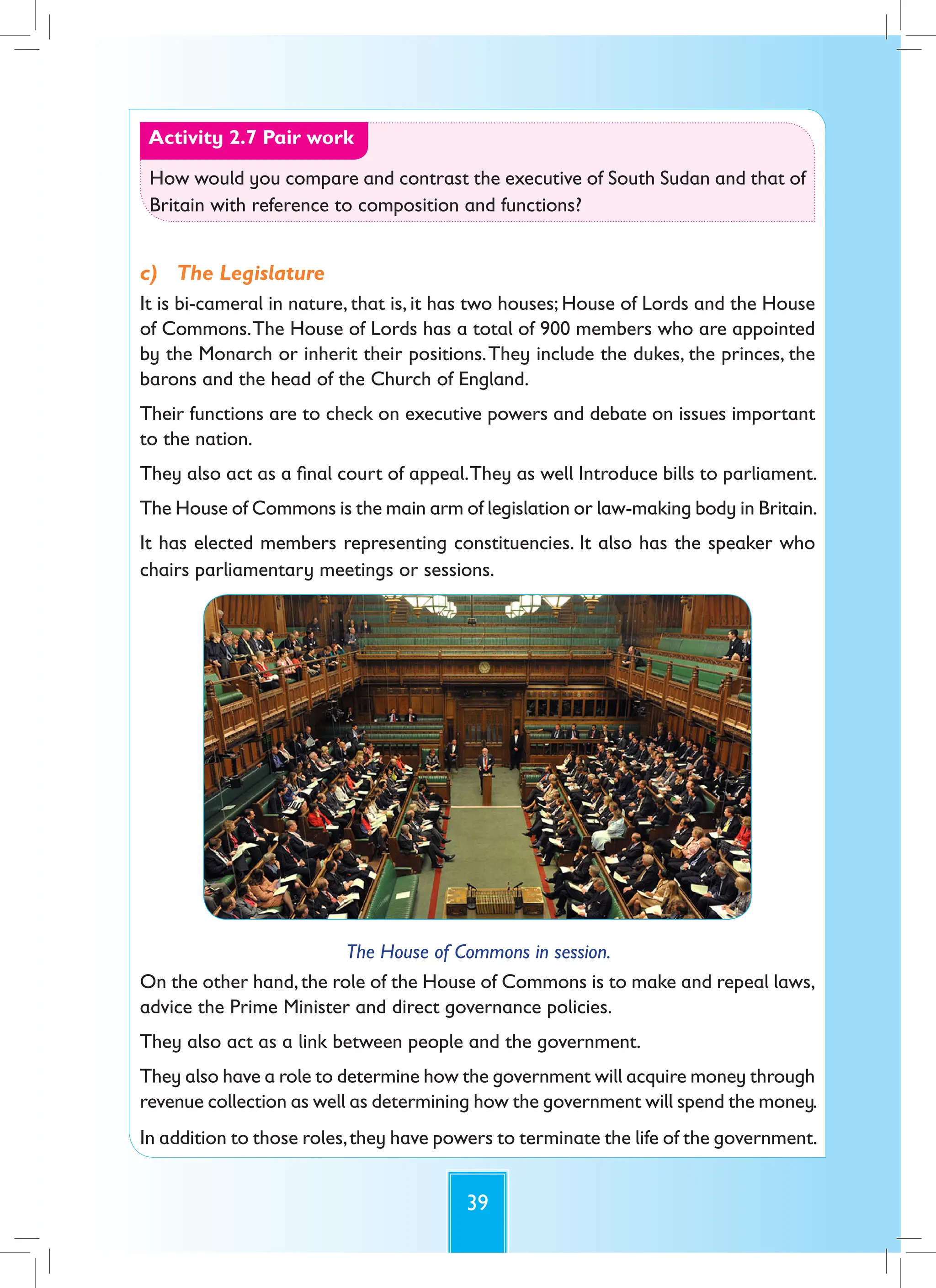 39
Activity 2.7 Pair work
How would you compare and contrast the executive of South Sudan and that of
Britain with reference to composition and functions?
c) The Legislature
It is bi-cameral in nature, that is, it has two houses; House of Lords and the House
of Commons.The House of Lords has a total of 900 members who are appointed
by the Monarch or inherit their positions.They include the dukes, the princes, the
barons and the head of the Church of England.
Their functions are to check on executive powers and debate on issues important
to the nation.
They also act as a final court of appeal.They as well Introduce bills to parliament.
The House of Commons is the main arm of legislation or law-making body in Britain.
It has elected members representing constituencies. It also has the speaker who
chairs parliamentary meetings or sessions.
The House of Commons in session.
On the other hand,the role of the House of Commons is to make and repeal laws,
advice the Prime Minister and direct governance policies.
They also act as a link between people and the government.
They also have a role to determine how the government will acquire money through
revenue collection as well as determining how the government will spend the money.
In addition to those roles,they have powers to terminate the life of the government.
 