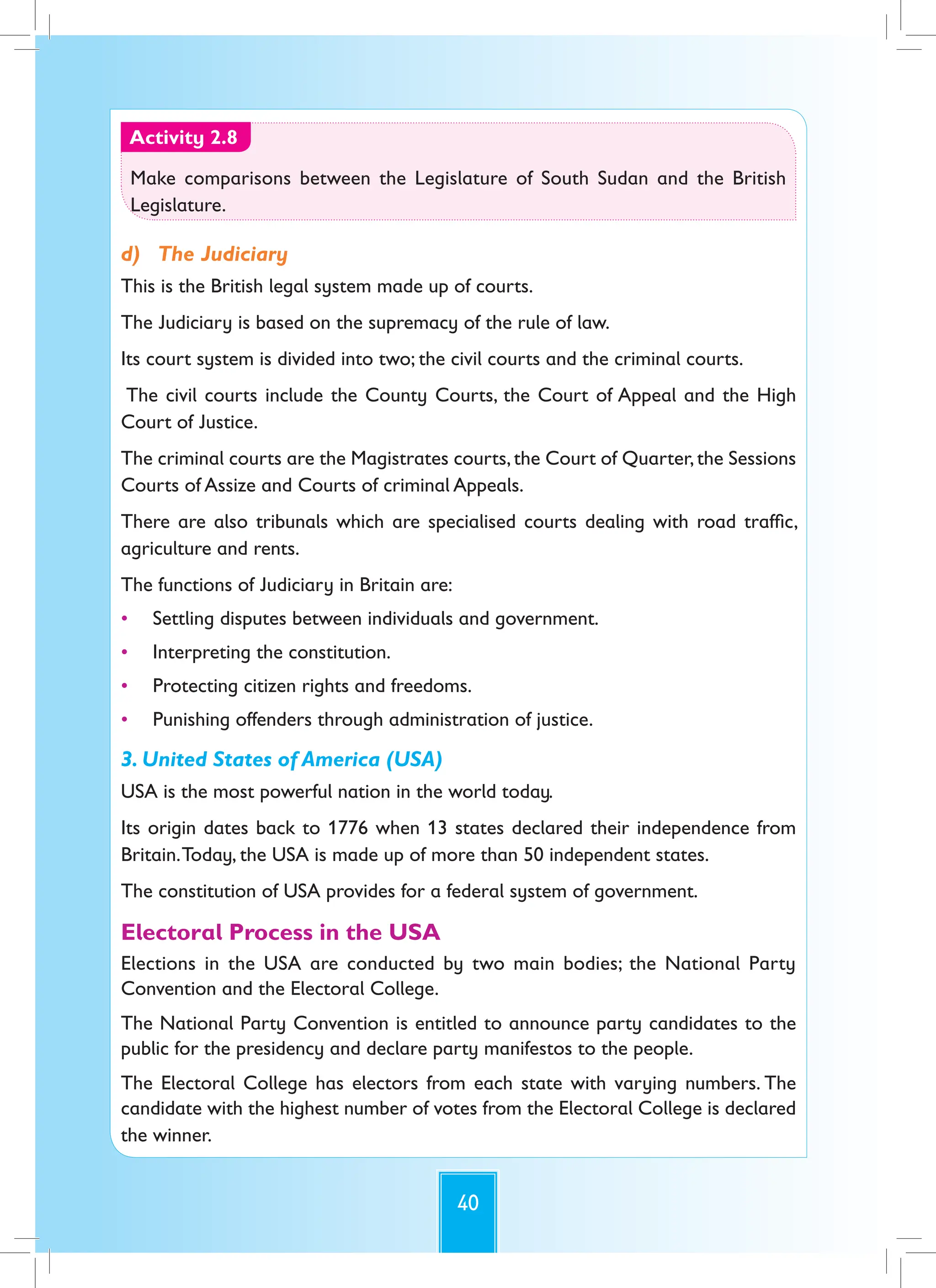 40
Activity 2.8
Make comparisons between the Legislature of South Sudan and the British
Legislature.
d) The Judiciary
This is the British legal system made up of courts.
The Judiciary is based on the supremacy of the rule of law.
Its court system is divided into two; the civil courts and the criminal courts.
The civil courts include the County Courts, the Court of Appeal and the High
Court of Justice.
The criminal courts are the Magistrates courts,the Court of Quarter,the Sessions
Courts of Assize and Courts of criminal Appeals.
There are also tribunals which are specialised courts dealing with road traffic,
agriculture and rents.
The functions of Judiciary in Britain are:
• Settling disputes between individuals and government.
• Interpreting the constitution.
• Protecting citizen rights and freedoms.
• Punishing offenders through administration of justice.
3. United States of America (USA)
USA is the most powerful nation in the world today.
Its origin dates back to 1776 when 13 states declared their independence from
Britain.Today, the USA is made up of more than 50 independent states.
The constitution of USA provides for a federal system of government.
Electoral Process in the USA
Elections in the USA are conducted by two main bodies; the National Party
Convention and the Electoral College.
The National Party Convention is entitled to announce party candidates to the
public for the presidency and declare party manifestos to the people.
The Electoral College has electors from each state with varying numbers. The
candidate with the highest number of votes from the Electoral College is declared
the winner.
 