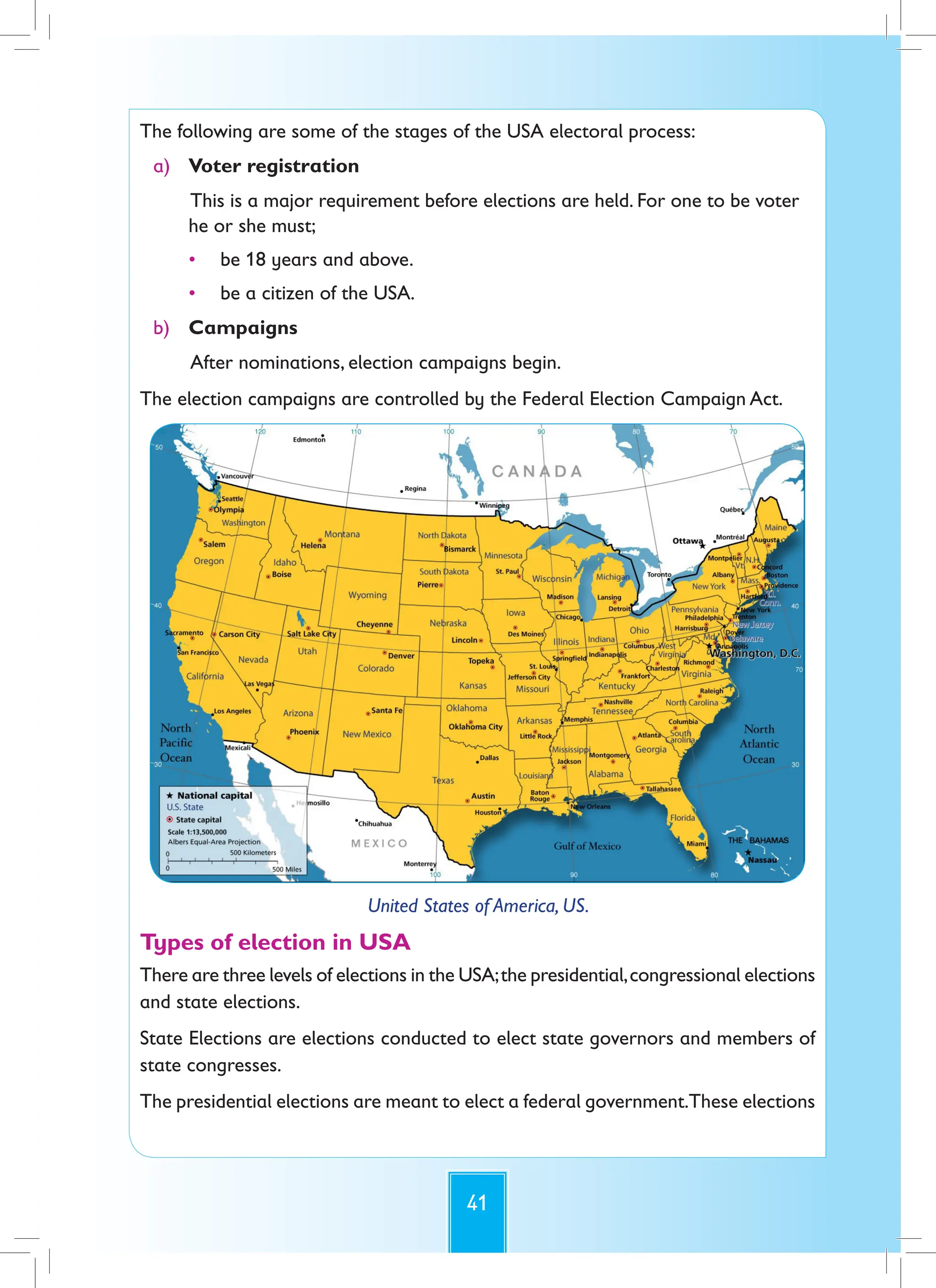 41
The following are some of the stages of the USA electoral process:
a) Voter registration
This is a major requirement before elections are held. For one to be voter
he or she must;
• be 18 years and above.
• be a citizen of the USA.
b) Campaigns
After nominations, election campaigns begin.
The election campaigns are controlled by the Federal Election Campaign Act.
United States of America, US.
Types of election in USA
There are three levels of elections in the USA;the presidential,congressional elections
and state elections.
State Elections are elections conducted to elect state governors and members of
state congresses.
The presidential elections are meant to elect a federal government.These elections
 