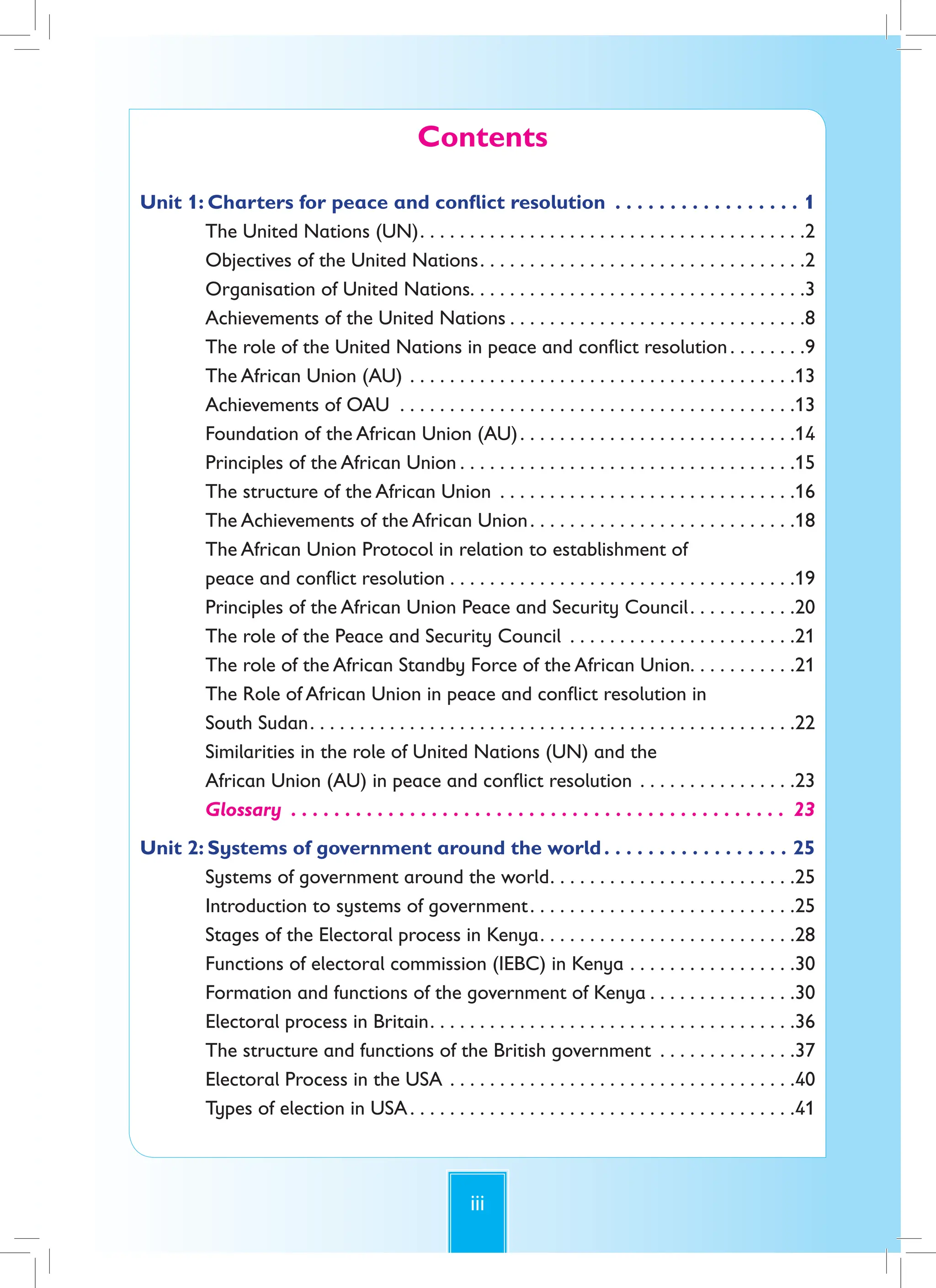 iii
Contents
Unit 1: Charters for peace and conflict resolution . . . . . . . . . . . . . . . . . 1
The United Nations (UN). . . . . . . . . . . . . . . . . . . . . . . . . . . . . . . . . . . . . . .2
Objectives of the United Nations. . . . . . . . . . . . . . . . . . . . . . . . . . . . . . . . .2
Organisation of United Nations. . . . . . . . . . . . . . . . . . . . . . . . . . . . . . . . . .3
Achievements of the United Nations . . . . . . . . . . . . . . . . . . . . . . . . . . . . . .8
The role of the United Nations in peace and conflict resolution. . . . . . . .9
The African Union (AU) . . . . . . . . . . . . . . . . . . . . . . . . . . . . . . . . . . . . . . .13
Achievements of OAU . . . . . . . . . . . . . . . . . . . . . . . . . . . . . . . . . . . . . . . .13
Foundation of the African Union (AU). . . . . . . . . . . . . . . . . . . . . . . . . . . .14
Principles of the African Union . . . . . . . . . . . . . . . . . . . . . . . . . . . . . . . . . .15
The structure of the African Union . . . . . . . . . . . . . . . . . . . . . . . . . . . . . .16
The Achievements of the African Union. . . . . . . . . . . . . . . . . . . . . . . . . . .18
The African Union Protocol in relation to establishment of
peace and conflict resolution . . . . . . . . . . . . . . . . . . . . . . . . . . . . . . . . . . .19
Principles of the African Union Peace and Security Council. . . . . . . . . . .20
The role of the Peace and Security Council . . . . . . . . . . . . . . . . . . . . . . .21
The role of the African Standby Force of the African Union. . . . . . . . . . .21
The Role of African Union in peace and conflict resolution in
South Sudan. . . . . . . . . . . . . . . . . . . . . . . . . . . . . . . . . . . . . . . . . . . . . . . . .22
Similarities in the role of United Nations (UN) and the
African Union (AU) in peace and conflict resolution . . . . . . . . . . . . . . . .23
Glossary . . . . . . . . . . . . . . . . . . . . . . . . . . . . . . . . . . . . . . . . . . . . . . 23
Unit 2: Systems of government around the world. . . . . . . . . . . . . . . . . 25
Systems of government around the world. . . . . . . . . . . . . . . . . . . . . . . . .25
Introduction to systems of government. . . . . . . . . . . . . . . . . . . . . . . . . . .25
Stages of the Electoral process in Kenya. . . . . . . . . . . . . . . . . . . . . . . . . .28
Functions of electoral commission (IEBC) in Kenya . . . . . . . . . . . . . . . . .30
Formation and functions of the government of Kenya . . . . . . . . . . . . . . .30
Electoral process in Britain. . . . . . . . . . . . . . . . . . . . . . . . . . . . . . . . . . . . .36
The structure and functions of the British government . . . . . . . . . . . . . .37
Electoral Process in the USA . . . . . . . . . . . . . . . . . . . . . . . . . . . . . . . . . . .40
Types of election in USA. . . . . . . . . . . . . . . . . . . . . . . . . . . . . . . . . . . . . . .41
 