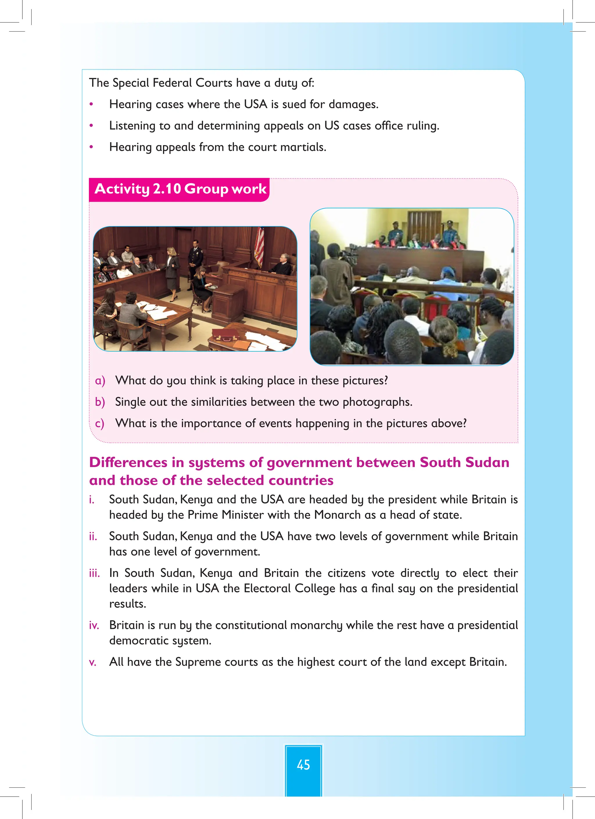 45
The Special Federal Courts have a duty of:
• Hearing cases where the USA is sued for damages.
• Listening to and determining appeals on US cases office ruling.
• Hearing appeals from the court martials.
Activity 2.10 Group work
a) What do you think is taking place in these pictures?
b) Single out the similarities between the two photographs.
c) What is the importance of events happening in the pictures above?
Differences in systems of government between South Sudan
and those of the selected countries
i. South Sudan, Kenya and the USA are headed by the president while Britain is
headed by the Prime Minister with the Monarch as a head of state.
ii. South Sudan, Kenya and the USA have two levels of government while Britain
has one level of government.
iii. In South Sudan, Kenya and Britain the citizens vote directly to elect their
leaders while in USA the Electoral College has a final say on the presidential
results.
iv. Britain is run by the constitutional monarchy while the rest have a presidential
democratic system.
v. All have the Supreme courts as the highest court of the land except Britain.
 