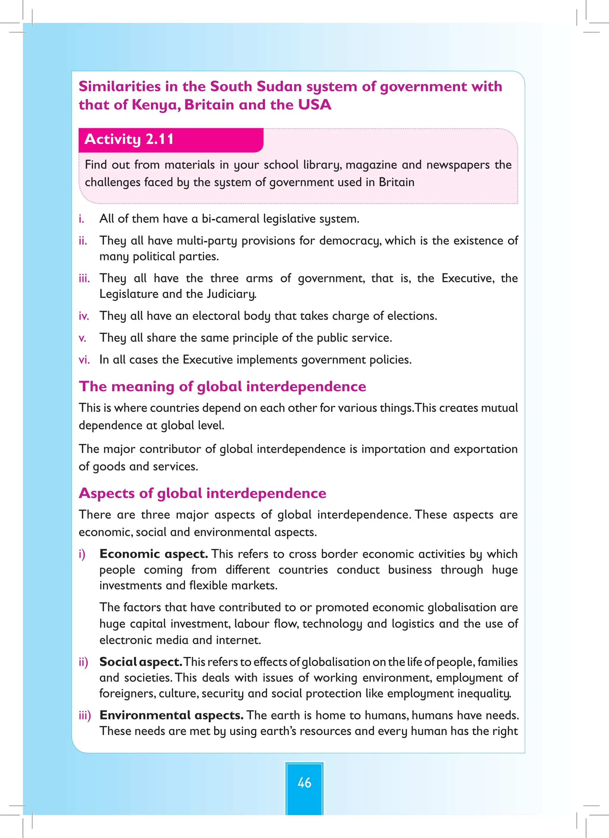 46
Similarities in the South Sudan system of government with
that of Kenya, Britain and the USA
Activity 2.11
Find out from materials in your school library, magazine and newspapers the
challenges faced by the system of government used in Britain
i. All of them have a bi-cameral legislative system.
ii. They all have multi-party provisions for democracy, which is the existence of
many political parties.
iii. They all have the three arms of government, that is, the Executive, the
Legislature and the Judiciary.
iv. They all have an electoral body that takes charge of elections.
v. They all share the same principle of the public service.
vi. In all cases the Executive implements government policies.
The meaning of global interdependence
This is where countries depend on each other for various things.This creates mutual
dependence at global level.
The major contributor of global interdependence is importation and exportation
of goods and services.
Aspects of global interdependence
There are three major aspects of global interdependence. These aspects are
economic, social and environmental aspects.
i) Economic aspect. This refers to cross border economic activities by which
people coming from different countries conduct business through huge
investments and flexible markets.
The factors that have contributed to or promoted economic globalisation are
huge capital investment, labour flow, technology and logistics and the use of
electronic media and internet.
ii) Socialaspect.Thisreferstoeffectsofglobalisationonthelifeofpeople, families
and societies.This deals with issues of working environment, employment of
foreigners, culture, security and social protection like employment inequality.
iii) Environmental aspects. The earth is home to humans, humans have needs.
These needs are met by using earth’s resources and every human has the right
 