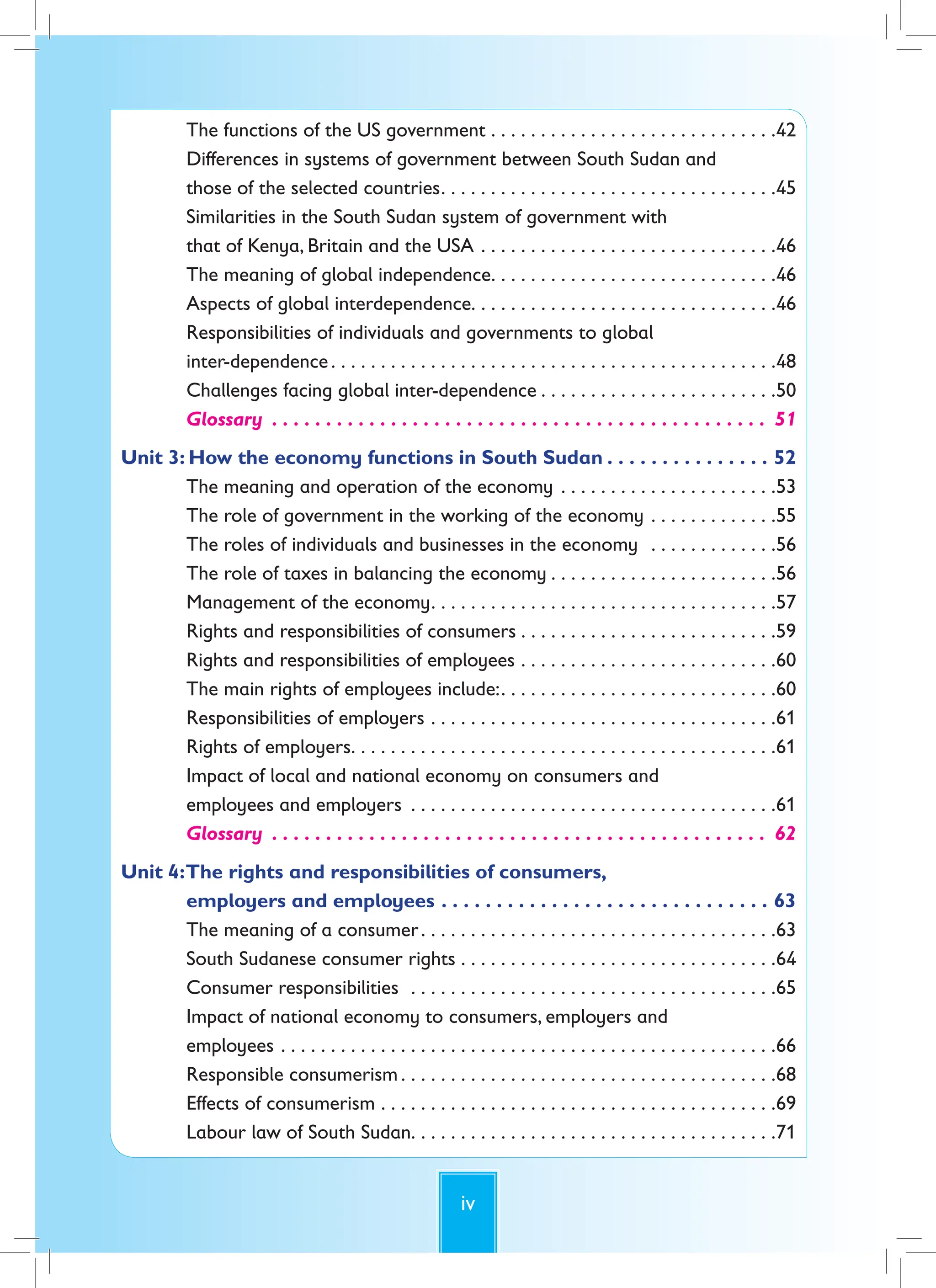 iv
The functions of the US government . . . . . . . . . . . . . . . . . . . . . . . . . . . . .42
Differences in systems of government between South Sudan and
those of the selected countries. . . . . . . . . . . . . . . . . . . . . . . . . . . . . . . . . .45
Similarities in the South Sudan system of government with
that of Kenya, Britain and the USA . . . . . . . . . . . . . . . . . . . . . . . . . . . . . .46
The meaning of global independence. . . . . . . . . . . . . . . . . . . . . . . . . . . . .46
Aspects of global interdependence. . . . . . . . . . . . . . . . . . . . . . . . . . . . . . .46
Responsibilities of individuals and governments to global
inter-dependence. . . . . . . . . . . . . . . . . . . . . . . . . . . . . . . . . . . . . . . . . . . . .48
Challenges facing global inter-dependence . . . . . . . . . . . . . . . . . . . . . . . .50
Glossary . . . . . . . . . . . . . . . . . . . . . . . . . . . . . . . . . . . . . . . . . . . . . . 51
Unit 3: How the economy functions in South Sudan . . . . . . . . . . . . . . . 52
The meaning and operation of the economy . . . . . . . . . . . . . . . . . . . . . .53
The role of government in the working of the economy . . . . . . . . . . . . .55
The roles of individuals and businesses in the economy . . . . . . . . . . . . .56
The role of taxes in balancing the economy . . . . . . . . . . . . . . . . . . . . . . .56
Management of the economy. . . . . . . . . . . . . . . . . . . . . . . . . . . . . . . . . . .57
Rights and responsibilities of consumers . . . . . . . . . . . . . . . . . . . . . . . . . .59
Rights and responsibilities of employees . . . . . . . . . . . . . . . . . . . . . . . . . .60
The main rights of employees include:. . . . . . . . . . . . . . . . . . . . . . . . . . . .60
Responsibilities of employers . . . . . . . . . . . . . . . . . . . . . . . . . . . . . . . . . . .61
Rights of employers. . . . . . . . . . . . . . . . . . . . . . . . . . . . . . . . . . . . . . . . . . .61
Impact of local and national economy on consumers and
employees and employers . . . . . . . . . . . . . . . . . . . . . . . . . . . . . . . . . . . . .61
Glossary . . . . . . . . . . . . . . . . . . . . . . . . . . . . . . . . . . . . . . . . . . . . . . 62
Unit 4:The rights and responsibilities of consumers,
employers and employees . . . . . . . . . . . . . . . . . . . . . . . . . . . . . . 63
The meaning of a consumer. . . . . . . . . . . . . . . . . . . . . . . . . . . . . . . . . . . .63
South Sudanese consumer rights . . . . . . . . . . . . . . . . . . . . . . . . . . . . . . . .64
Consumer responsibilities . . . . . . . . . . . . . . . . . . . . . . . . . . . . . . . . . . . . .65
Impact of national economy to consumers, employers and
employees . . . . . . . . . . . . . . . . . . . . . . . . . . . . . . . . . . . . . . . . . . . . . . . . . .66
Responsible consumerism . . . . . . . . . . . . . . . . . . . . . . . . . . . . . . . . . . . . . .68
Effects of consumerism . . . . . . . . . . . . . . . . . . . . . . . . . . . . . . . . . . . . . . . .69
Labour law of South Sudan. . . . . . . . . . . . . . . . . . . . . . . . . . . . . . . . . . . . .71
 