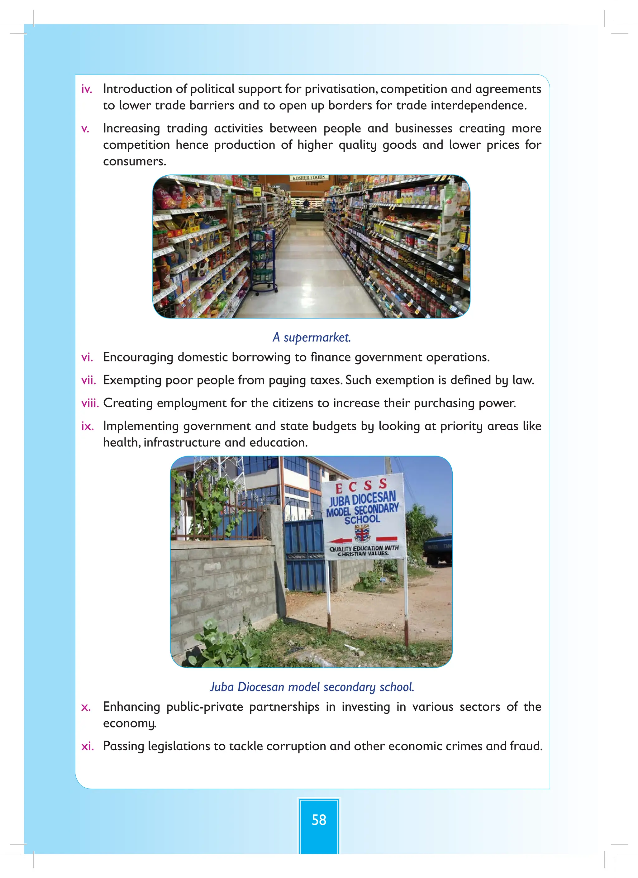 58
iv. Introduction of political support for privatisation,competition and agreements
to lower trade barriers and to open up borders for trade interdependence.
v. Increasing trading activities between people and businesses creating more
competition hence production of higher quality goods and lower prices for
consumers.
A supermarket.
vi. Encouraging domestic borrowing to finance government operations.
vii. Exempting poor people from paying taxes. Such exemption is defined by law.
viii. Creating employment for the citizens to increase their purchasing power.
ix. Implementing government and state budgets by looking at priority areas like
health, infrastructure and education.
Juba Diocesan model secondary school.
x. Enhancing public-private partnerships in investing in various sectors of the
economy.
xi. Passing legislations to tackle corruption and other economic crimes and fraud.
 