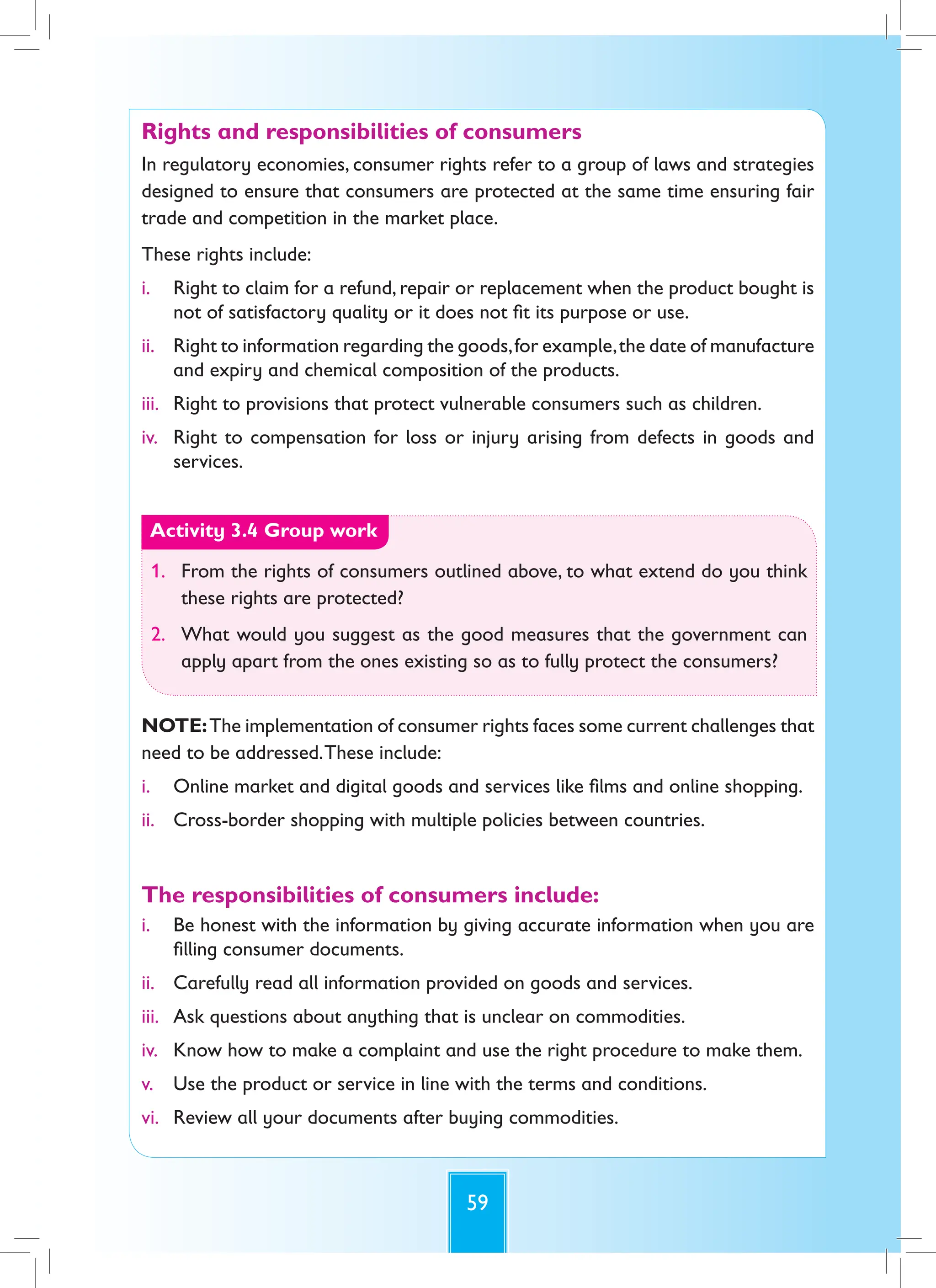 59
Rights and responsibilities of consumers
In regulatory economies, consumer rights refer to a group of laws and strategies
designed to ensure that consumers are protected at the same time ensuring fair
trade and competition in the market place.
These rights include:
i. Right to claim for a refund, repair or replacement when the product bought is
not of satisfactory quality or it does not fit its purpose or use.
ii. Right to information regarding the goods,for example,the date of manufacture
and expiry and chemical composition of the products.
iii. Right to provisions that protect vulnerable consumers such as children.
iv. Right to compensation for loss or injury arising from defects in goods and
services.
Activity 3.4 Group work
1. From the rights of consumers outlined above, to what extend do you think
these rights are protected?
2. What would you suggest as the good measures that the government can
apply apart from the ones existing so as to fully protect the consumers?
NOTE:The implementation of consumer rights faces some current challenges that
need to be addressed.These include:
i. Online market and digital goods and services like films and online shopping.
ii. Cross-border shopping with multiple policies between countries.
The responsibilities of consumers include:
i. Be honest with the information by giving accurate information when you are
filling consumer documents.
ii. Carefully read all information provided on goods and services.
iii. Ask questions about anything that is unclear on commodities.
iv. Know how to make a complaint and use the right procedure to make them.
v. Use the product or service in line with the terms and conditions.
vi. Review all your documents after buying commodities.
 