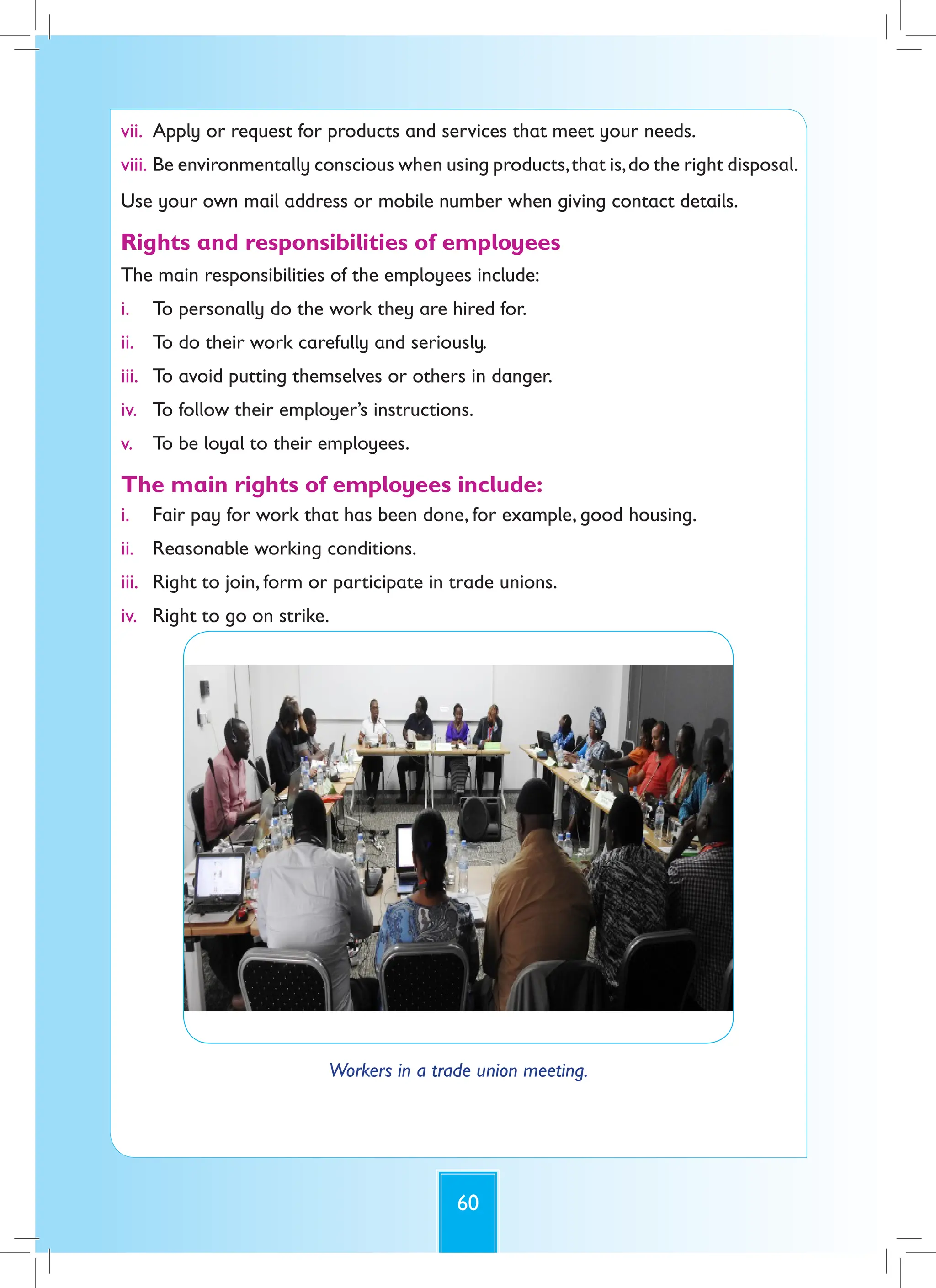 60
vii. Apply or request for products and services that meet your needs.
viii. Be environmentally conscious when using products,that is,do the right disposal.
Use your own mail address or mobile number when giving contact details.
Rights and responsibilities of employees
The main responsibilities of the employees include:
i. To personally do the work they are hired for.
ii. To do their work carefully and seriously.
iii. To avoid putting themselves or others in danger.
iv. To follow their employer’s instructions.
v. To be loyal to their employees.
The main rights of employees include:
i. Fair pay for work that has been done, for example, good housing.
ii. Reasonable working conditions.
iii. Right to join, form or participate in trade unions.
iv. Right to go on strike.
Workers in a trade union meeting.
 