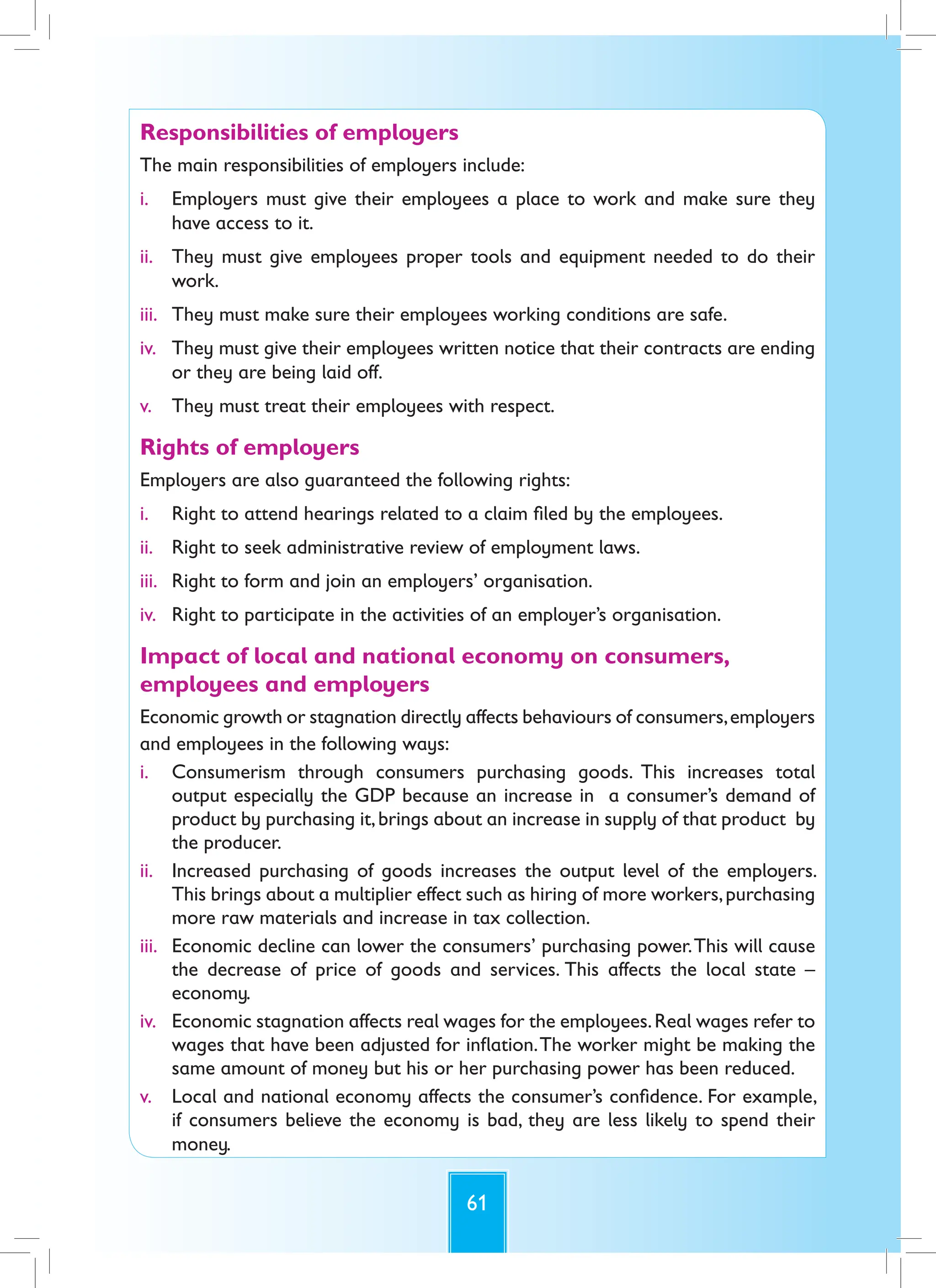 61
Responsibilities of employers
The main responsibilities of employers include:
i. Employers must give their employees a place to work and make sure they
have access to it.
ii. They must give employees proper tools and equipment needed to do their
work.
iii. They must make sure their employees working conditions are safe.
iv. They must give their employees written notice that their contracts are ending
or they are being laid off.
v. They must treat their employees with respect.
Rights of employers
Employers are also guaranteed the following rights:
i. Right to attend hearings related to a claim filed by the employees.
ii. Right to seek administrative review of employment laws.
iii. Right to form and join an employers’ organisation.
iv. Right to participate in the activities of an employer’s organisation.
Impact of local and national economy on consumers,
employees and employers
Economic growth or stagnation directly affects behaviours of consumers,employers
and employees in the following ways:
i. Consumerism through consumers purchasing goods. This increases total
output especially the GDP because an increase in a consumer’s demand of
product by purchasing it,brings about an increase in supply of that product by
the producer.
ii. Increased purchasing of goods increases the output level of the employers.
This brings about a multiplier effect such as hiring of more workers,purchasing
more raw materials and increase in tax collection.
iii. Economic decline can lower the consumers’ purchasing power.This will cause
the decrease of price of goods and services. This affects the local state –
economy.
iv. Economic stagnation affects real wages for the employees.Real wages refer to
wages that have been adjusted for inflation.The worker might be making the
same amount of money but his or her purchasing power has been reduced.
v. Local and national economy affects the consumer’s confidence. For example,
if consumers believe the economy is bad, they are less likely to spend their
money.
 