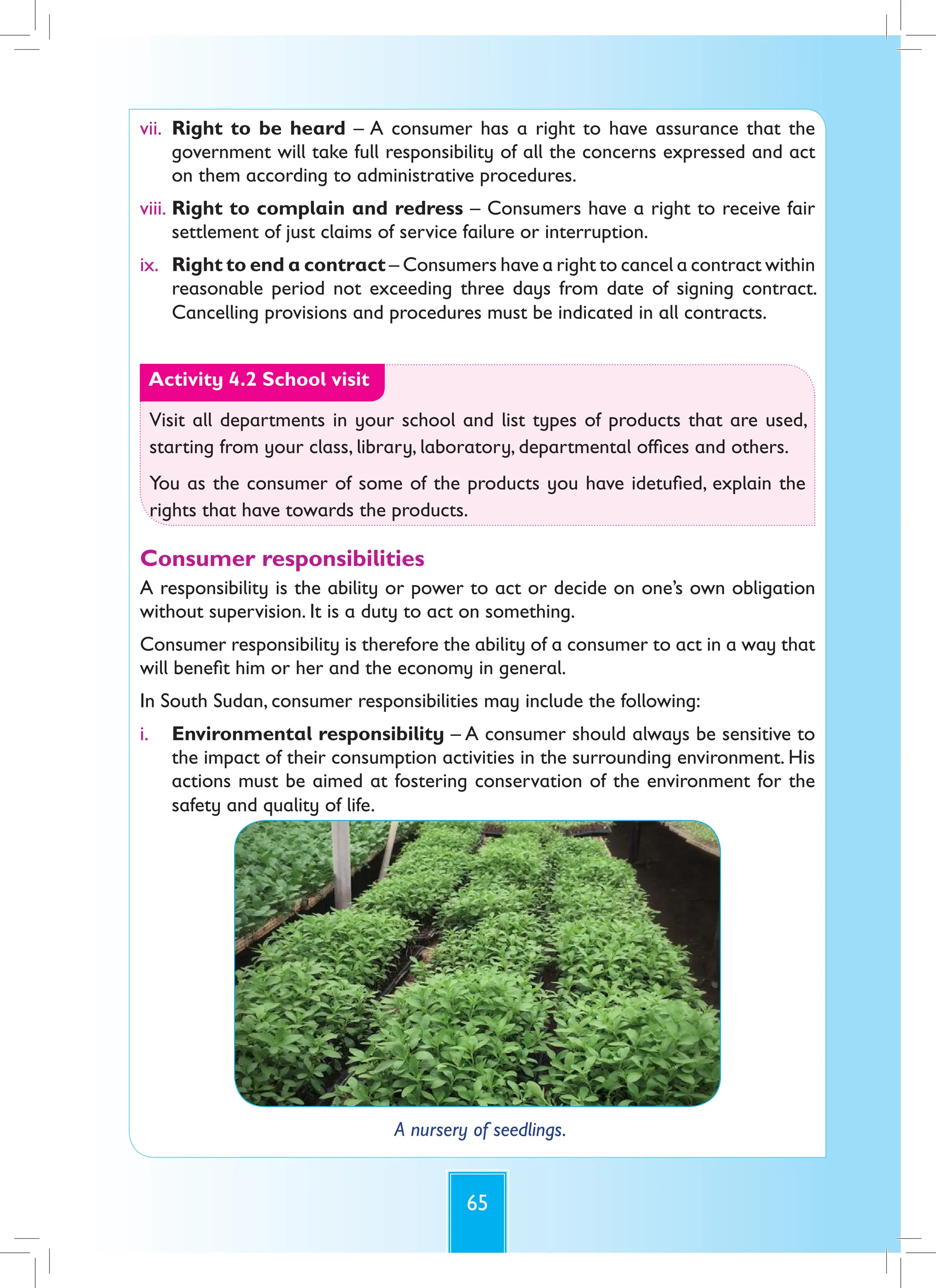 65
vii. Right to be heard – A consumer has a right to have assurance that the
government will take full responsibility of all the concerns expressed and act
on them according to administrative procedures.
viii. Right to complain and redress – Consumers have a right to receive fair
settlement of just claims of service failure or interruption.
ix. Right to end a contract – Consumers have a right to cancel a contract within
reasonable period not exceeding three days from date of signing contract.
Cancelling provisions and procedures must be indicated in all contracts.
Activity 4.2 School visit
Visit all departments in your school and list types of products that are used,
starting from your class, library, laboratory, departmental offices and others.
You as the consumer of some of the products you have idetufied, explain the
rights that have towards the products.
Consumer responsibilities
A responsibility is the ability or power to act or decide on one’s own obligation
without supervision. It is a duty to act on something.
Consumer responsibility is therefore the ability of a consumer to act in a way that
will benefit him or her and the economy in general.
In South Sudan, consumer responsibilities may include the following:
i. Environmental responsibility – A consumer should always be sensitive to
the impact of their consumption activities in the surrounding environment. His
actions must be aimed at fostering conservation of the environment for the
safety and quality of life.
A nursery of seedlings.
 