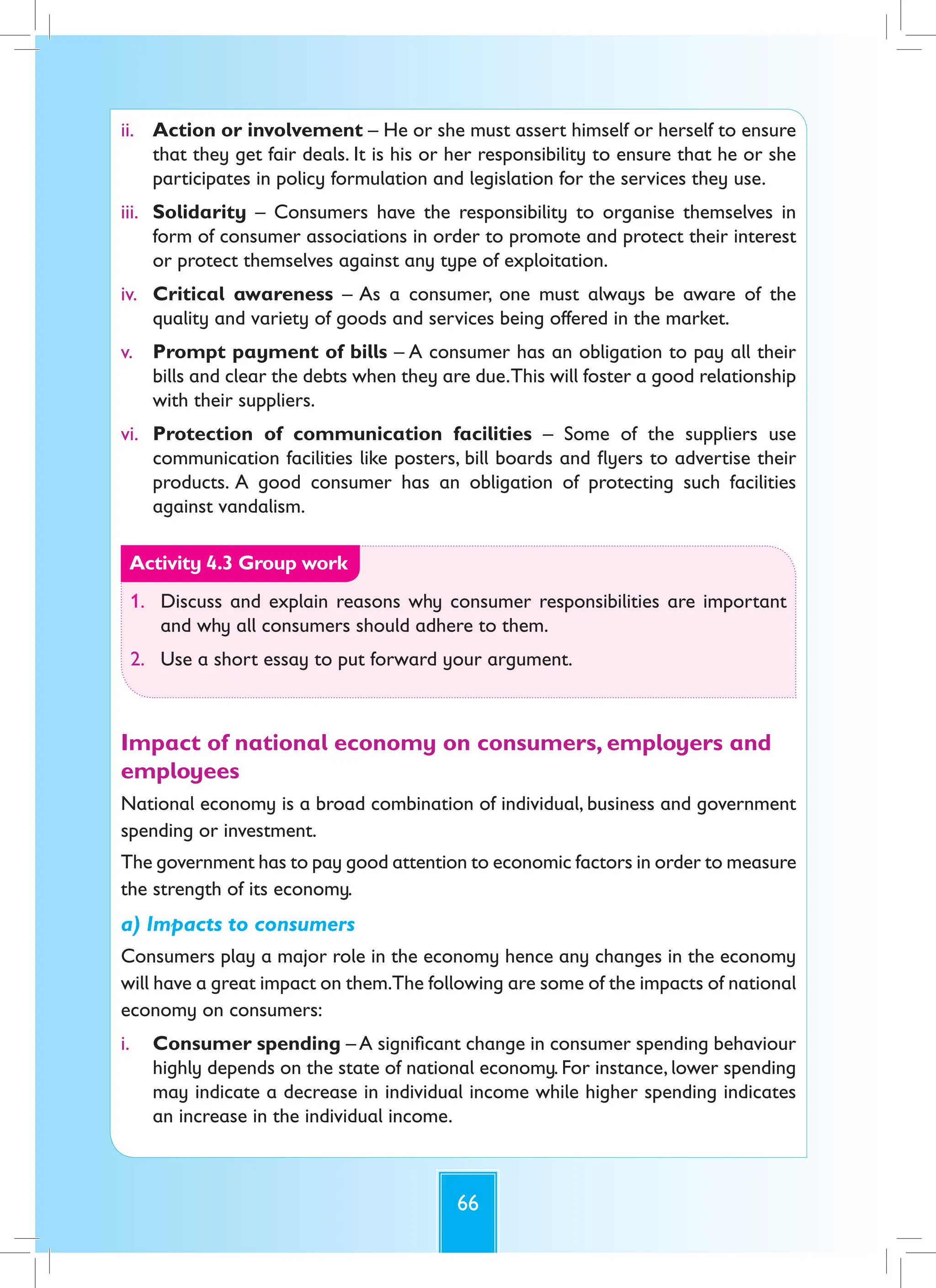 66
ii. Action or involvement – He or she must assert himself or herself to ensure
that they get fair deals. It is his or her responsibility to ensure that he or she
participates in policy formulation and legislation for the services they use.
iii. Solidarity – Consumers have the responsibility to organise themselves in
form of consumer associations in order to promote and protect their interest
or protect themselves against any type of exploitation.
iv. Critical awareness – As a consumer, one must always be aware of the
quality and variety of goods and services being offered in the market.
v. Prompt payment of bills – A consumer has an obligation to pay all their
bills and clear the debts when they are due.This will foster a good relationship
with their suppliers.
vi. Protection of communication facilities – Some of the suppliers use
communication facilities like posters, bill boards and flyers to advertise their
products. A good consumer has an obligation of protecting such facilities
against vandalism.
Activity 4.3 Group work
1. Discuss and explain reasons why consumer responsibilities are important
and why all consumers should adhere to them.
2. Use a short essay to put forward your argument.
Impact of national economy on consumers, employers and
employees
National economy is a broad combination of individual, business and government
spending or investment.
The government has to pay good attention to economic factors in order to measure
the strength of its economy.
a) Impacts to consumers
Consumers play a major role in the economy hence any changes in the economy
will have a great impact on them.The following are some of the impacts of national
economy on consumers:
i. Consumer spending – A significant change in consumer spending behaviour
highly depends on the state of national economy. For instance, lower spending
may indicate a decrease in individual income while higher spending indicates
an increase in the individual income.
 