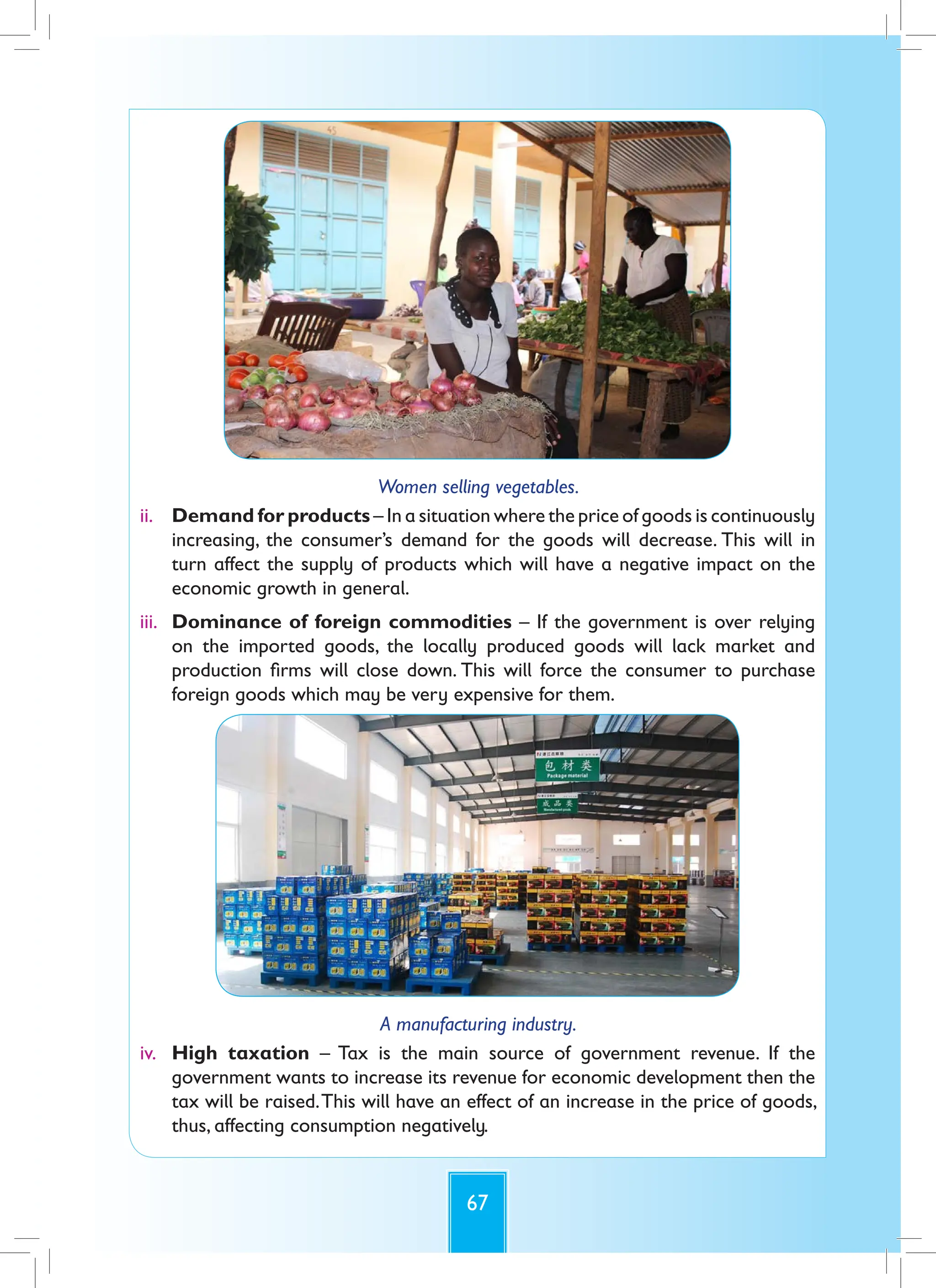 67
Women selling vegetables.
ii. Demand for products – In a situation where the price of goods is continuously
increasing, the consumer’s demand for the goods will decrease. This will in
turn affect the supply of products which will have a negative impact on the
economic growth in general.
iii. Dominance of foreign commodities – If the government is over relying
on the imported goods, the locally produced goods will lack market and
production firms will close down. This will force the consumer to purchase
foreign goods which may be very expensive for them.
A manufacturing industry.
iv. High taxation – Tax is the main source of government revenue. If the
government wants to increase its revenue for economic development then the
tax will be raised.This will have an effect of an increase in the price of goods,
thus, affecting consumption negatively.
 