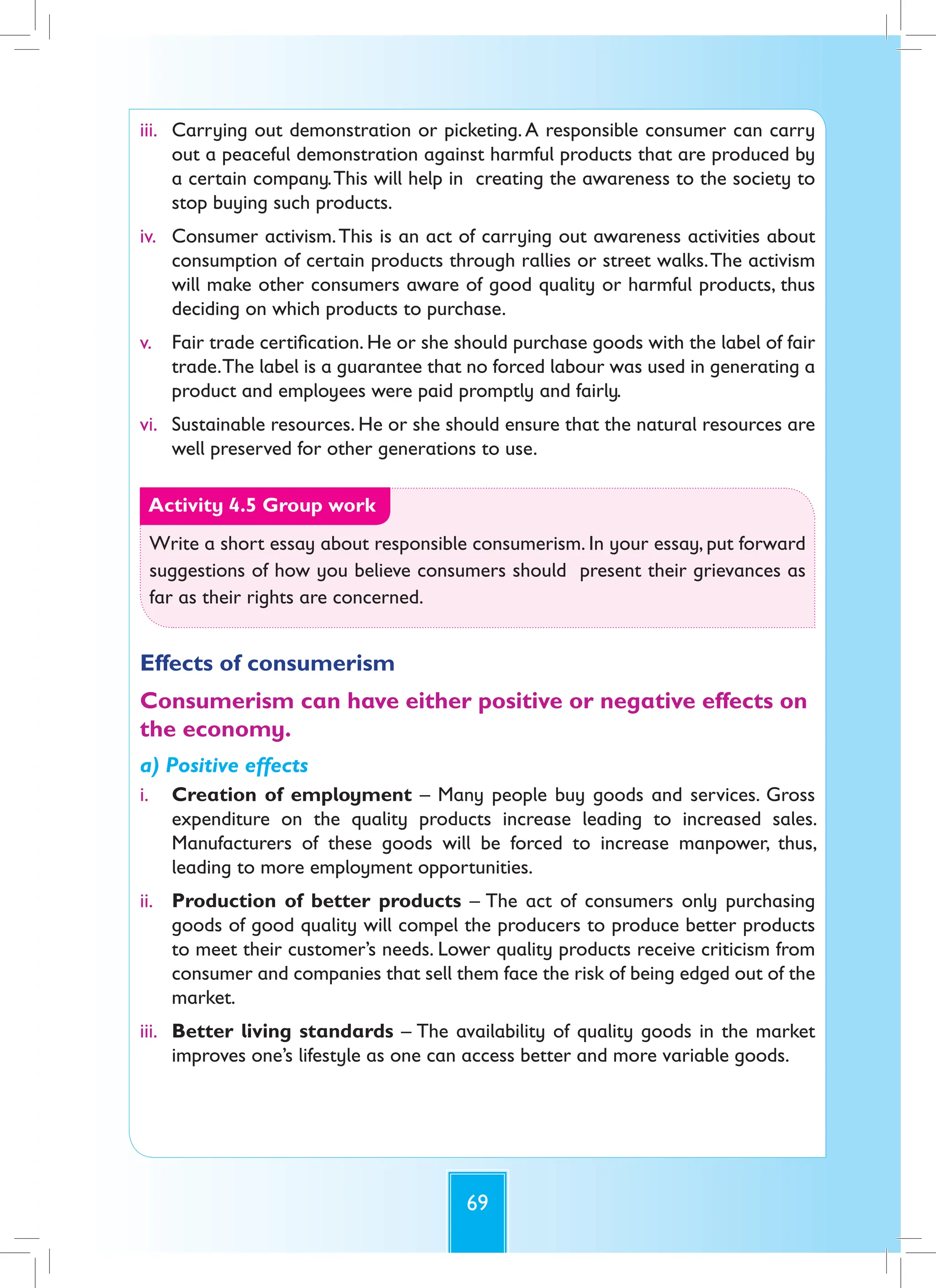 69
iii. Carrying out demonstration or picketing.A responsible consumer can carry
out a peaceful demonstration against harmful products that are produced by
a certain company.This will help in creating the awareness to the society to
stop buying such products.
iv. Consumer activism.This is an act of carrying out awareness activities about
consumption of certain products through rallies or street walks.The activism
will make other consumers aware of good quality or harmful products, thus
deciding on which products to purchase.
v. Fair trade certification. He or she should purchase goods with the label of fair
trade.The label is a guarantee that no forced labour was used in generating a
product and employees were paid promptly and fairly.
vi. Sustainable resources. He or she should ensure that the natural resources are
well preserved for other generations to use.
Activity 4.5 Group work
Write a short essay about responsible consumerism. In your essay, put forward
suggestions of how you believe consumers should present their grievances as
far as their rights are concerned.
Effects of consumerism
Consumerism can have either positive or negative effects on
the economy.
a) Positive effects
i. Creation of employment – Many people buy goods and services. Gross
expenditure on the quality products increase leading to increased sales.
Manufacturers of these goods will be forced to increase manpower, thus,
leading to more employment opportunities.
ii. Production of better products – The act of consumers only purchasing
goods of good quality will compel the producers to produce better products
to meet their customer’s needs. Lower quality products receive criticism from
consumer and companies that sell them face the risk of being edged out of the
market.
iii. Better living standards – The availability of quality goods in the market
improves one’s lifestyle as one can access better and more variable goods.
 