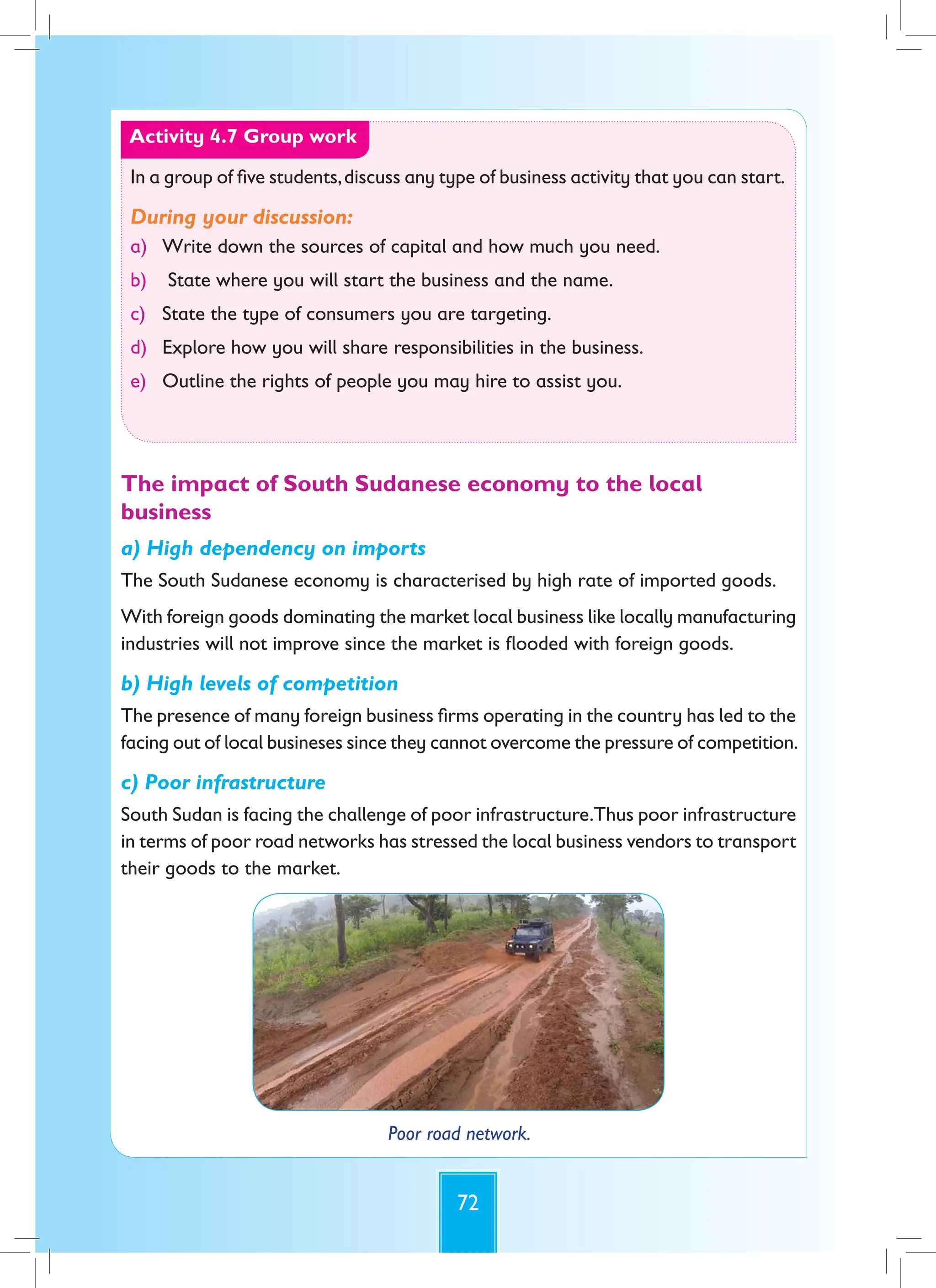 72
Activity 4.7 Group work
In a group of five students,discuss any type of business activity that you can start.
During your discussion:
a) Write down the sources of capital and how much you need.
b) State where you will start the business and the name.
c) State the type of consumers you are targeting.
d) Explore how you will share responsibilities in the business.
e) Outline the rights of people you may hire to assist you.
The impact of South Sudanese economy to the local
business
a) High dependency on imports
The South Sudanese economy is characterised by high rate of imported goods.
With foreign goods dominating the market local business like locally manufacturing
industries will not improve since the market is flooded with foreign goods.
b) High levels of competition
The presence of many foreign business firms operating in the country has led to the
facing out of local busineses since they cannot overcome the pressure of competition.
c) Poor infrastructure
South Sudan is facing the challenge of poor infrastructure.Thus poor infrastructure
in terms of poor road networks has stressed the local business vendors to transport
their goods to the market.
Poor road network.
 
