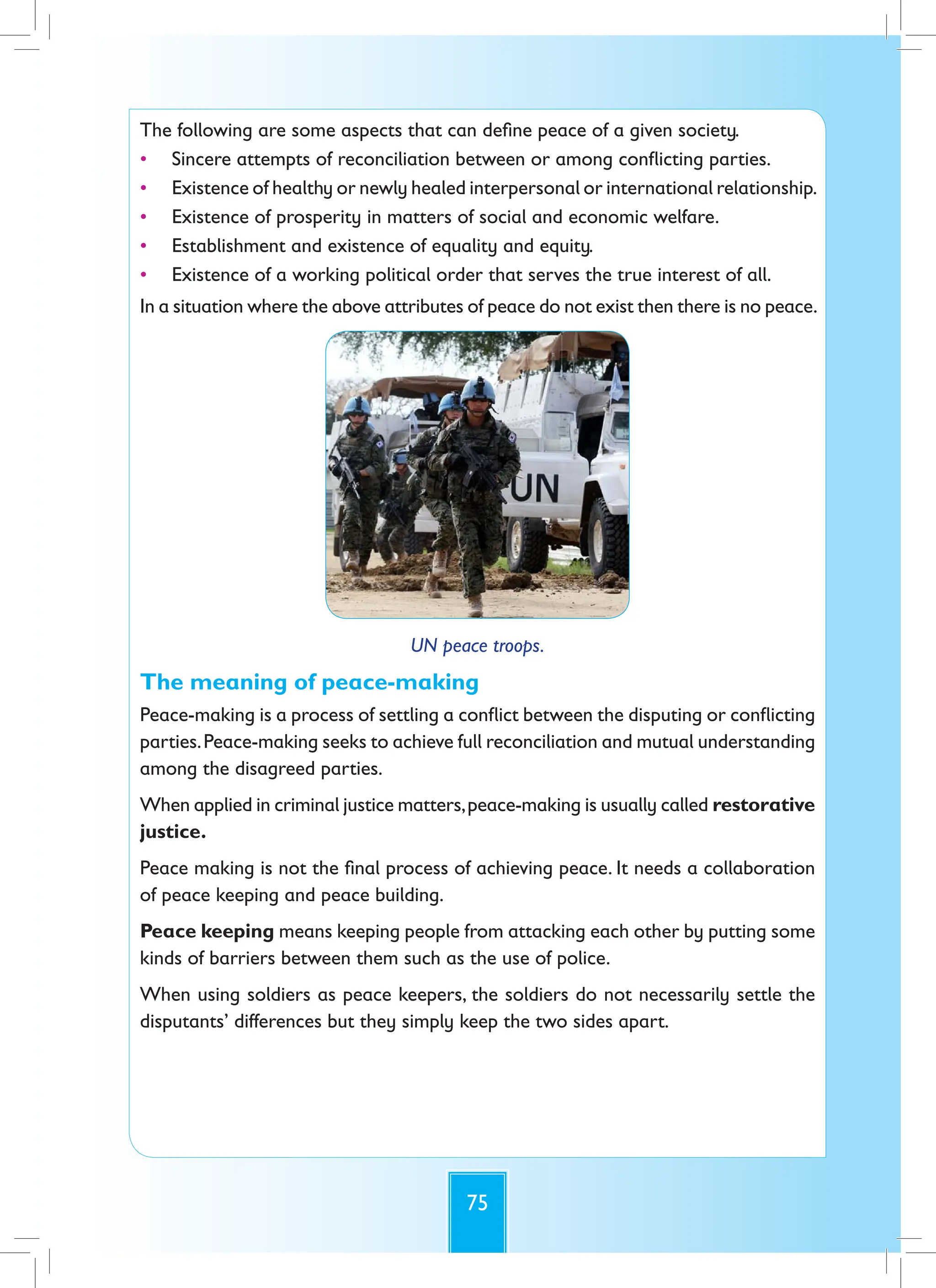 75
The following are some aspects that can define peace of a given society.
• Sincere attempts of reconciliation between or among conflicting parties.
• Existence of healthy or newly healed interpersonal or international relationship.
• Existence of prosperity in matters of social and economic welfare.
• Establishment and existence of equality and equity.
• Existence of a working political order that serves the true interest of all.
In a situation where the above attributes of peace do not exist then there is no peace.
UN peace troops.
The meaning of peace-making
Peace-making is a process of settling a conflict between the disputing or conflicting
parties.Peace-making seeks to achieve full reconciliation and mutual understanding
among the disagreed parties.
When applied in criminal justice matters,peace-making is usually called restorative
justice.
Peace making is not the final process of achieving peace. It needs a collaboration
of peace keeping and peace building.
Peace keeping means keeping people from attacking each other by putting some
kinds of barriers between them such as the use of police.
When using soldiers as peace keepers, the soldiers do not necessarily settle the
disputants’ differences but they simply keep the two sides apart.
 