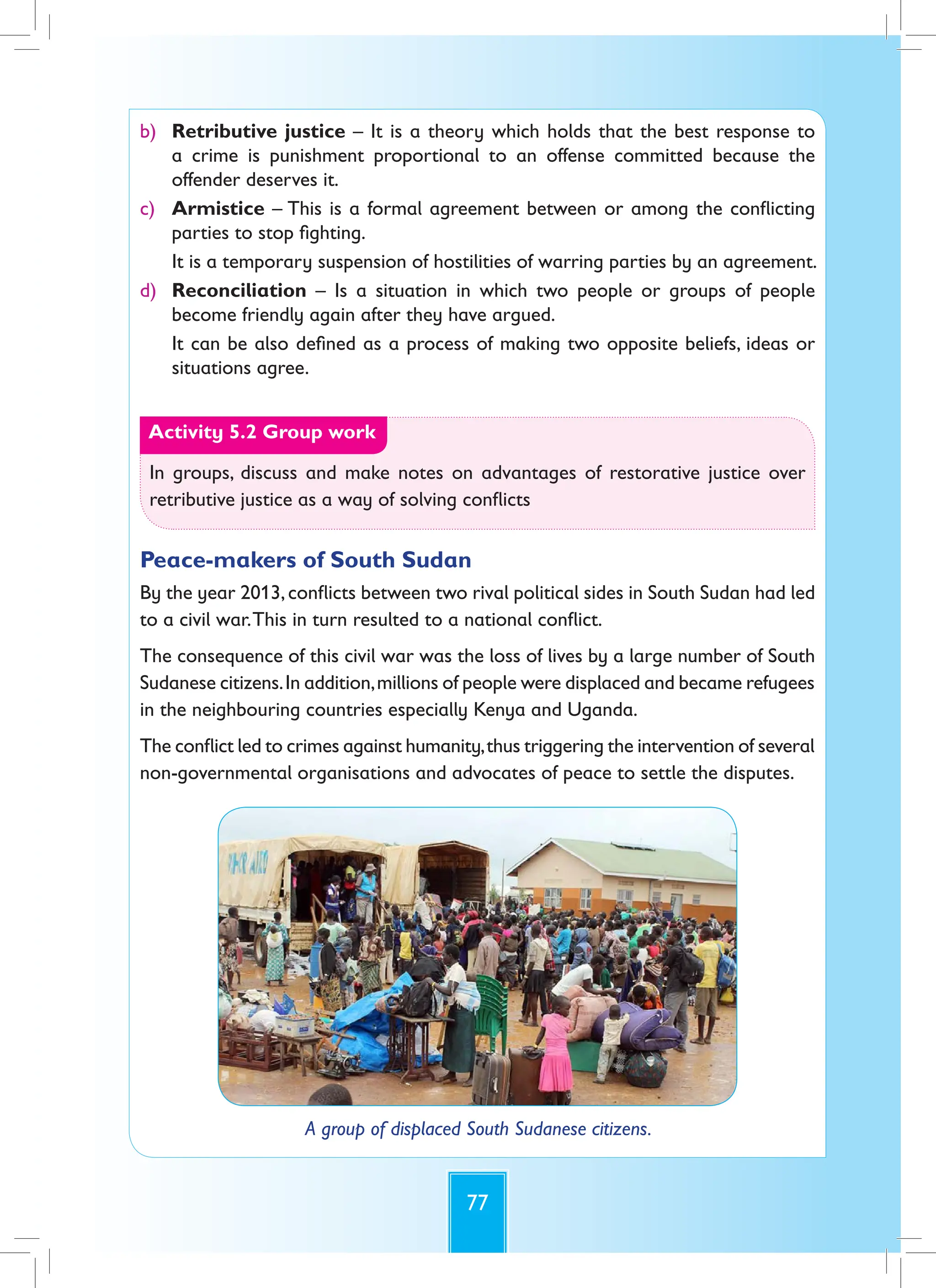 77
b) Retributive justice – It is a theory which holds that the best response to
a crime is punishment proportional to an offense committed because the
offender deserves it.
c) Armistice – This is a formal agreement between or among the conflicting
parties to stop fighting.
It is a temporary suspension of hostilities of warring parties by an agreement.
d) Reconciliation – Is a situation in which two people or groups of people
become friendly again after they have argued.
It can be also defined as a process of making two opposite beliefs, ideas or
situations agree.
Activity 5.2 Group work
In groups, discuss and make notes on advantages of restorative justice over
retributive justice as a way of solving conflicts
Peace-makers of South Sudan
By the year 2013,conflicts between two rival political sides in South Sudan had led
to a civil war.This in turn resulted to a national conflict.
The consequence of this civil war was the loss of lives by a large number of South
Sudanese citizens.In addition,millions of people were displaced and became refugees
in the neighbouring countries especially Kenya and Uganda.
The conflict led to crimes against humanity,thus triggering the intervention of several
non-governmental organisations and advocates of peace to settle the disputes.
A group of displaced South Sudanese citizens.
 
