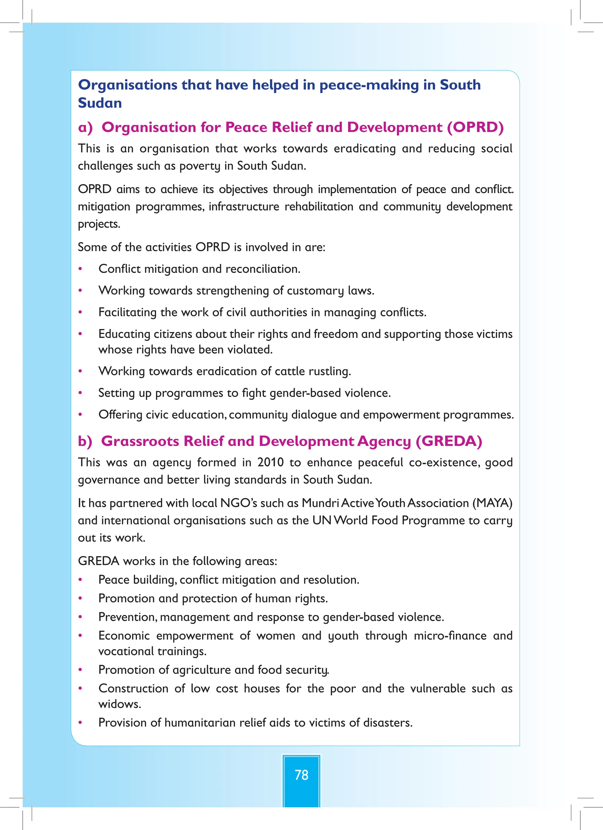 78
Organisations that have helped in peace-making in South
Sudan
a) Organisation for Peace Relief and Development (OPRD)
This is an organisation that works towards eradicating and reducing social
challenges such as poverty in South Sudan.
OPRD aims to achieve its objectives through implementation of peace and conflict.
mitigation programmes, infrastructure rehabilitation and community development
projects.
Some of the activities OPRD is involved in are:
• Conflict mitigation and reconciliation.
• Working towards strengthening of customary laws.
• Facilitating the work of civil authorities in managing conflicts.
• Educating citizens about their rights and freedom and supporting those victims
whose rights have been violated.
• Working towards eradication of cattle rustling.
• Setting up programmes to fight gender-based violence.
• Offering civic education,community dialogue and empowerment programmes.
b) Grassroots Relief and Development Agency (GREDA)
This was an agency formed in 2010 to enhance peaceful co-existence, good
governance and better living standards in South Sudan.
It has partnered with local NGO’s such as MundriActiveYouthAssociation (MAYA)
and international organisations such as the UNWorld Food Programme to carry
out its work.
GREDA works in the following areas:
• Peace building, conflict mitigation and resolution.
• Promotion and protection of human rights.
• Prevention, management and response to gender-based violence.
• Economic empowerment of women and youth through micro-finance and
vocational trainings.
• Promotion of agriculture and food security.
• Construction of low cost houses for the poor and the vulnerable such as
widows.
• Provision of humanitarian relief aids to victims of disasters.
 