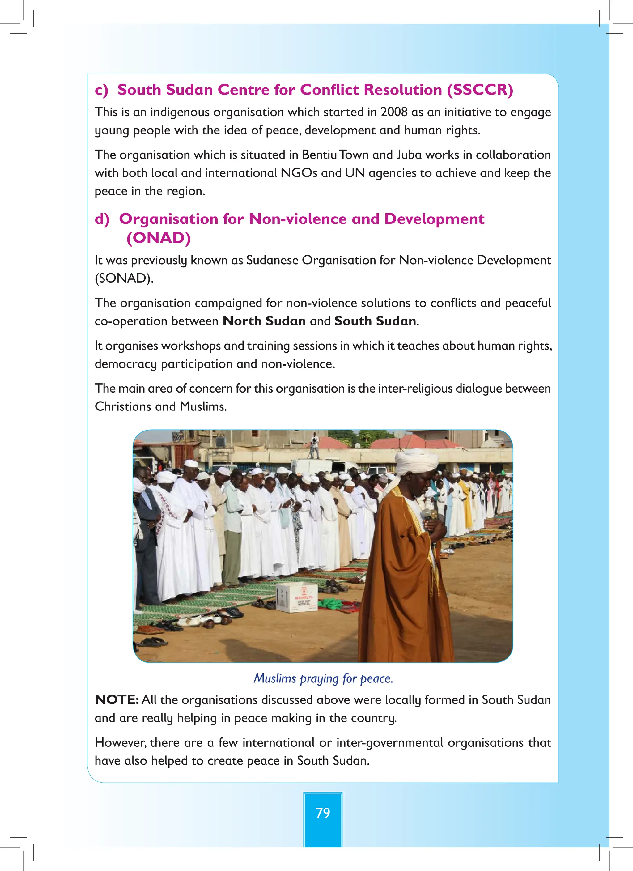 79
c) South Sudan Centre for Conflict Resolution (SSCCR)
This is an indigenous organisation which started in 2008 as an initiative to engage
young people with the idea of peace, development and human rights.
The organisation which is situated in BentiuTown and Juba works in collaboration
with both local and international NGOs and UN agencies to achieve and keep the
peace in the region.
d) Organisation for Non-violence and Development
(ONAD)
It was previously known as Sudanese Organisation for Non-violence Development
(SONAD).
The organisation campaigned for non-violence solutions to conflicts and peaceful
co-operation between North Sudan and South Sudan.
It organises workshops and training sessions in which it teaches about human rights,
democracy participation and non-violence.
The main area of concern for this organisation is the inter-religious dialogue between
Christians and Muslims.
Muslims praying for peace.
NOTE: All the organisations discussed above were locally formed in South Sudan
and are really helping in peace making in the country.
However, there are a few international or inter-governmental organisations that
have also helped to create peace in South Sudan.
 
