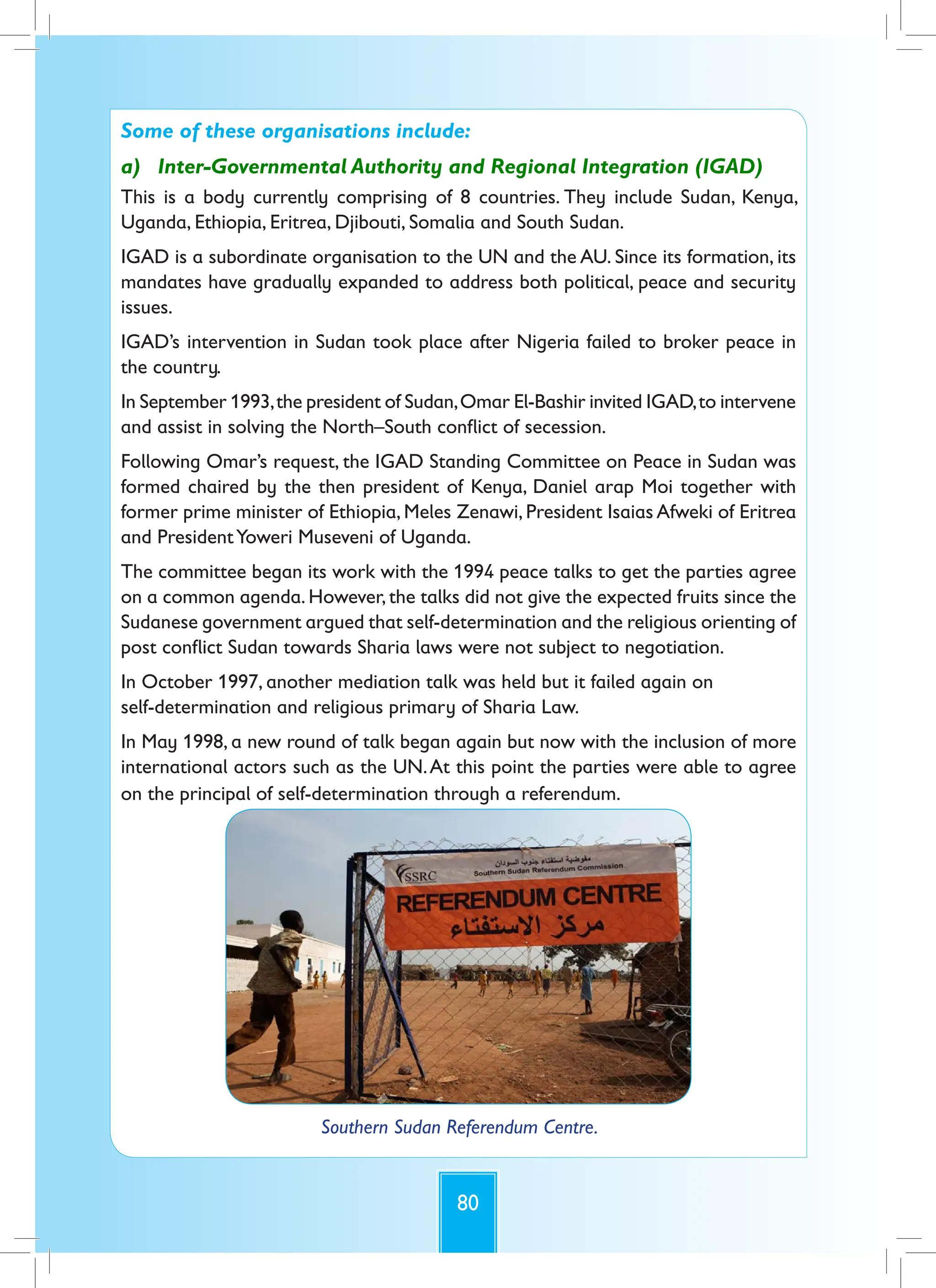 80
Some of these organisations include:
a) Inter-Governmental Authority and Regional Integration (IGAD)
This is a body currently comprising of 8 countries. They include Sudan, Kenya,
Uganda, Ethiopia, Eritrea, Djibouti, Somalia and South Sudan.
IGAD is a subordinate organisation to the UN and the AU. Since its formation, its
mandates have gradually expanded to address both political, peace and security
issues.
IGAD’s intervention in Sudan took place after Nigeria failed to broker peace in
the country.
In September 1993,the president of Sudan,Omar El-Bashir invited IGAD,to intervene
and assist in solving the North–South conflict of secession.
Following Omar’s request, the IGAD Standing Committee on Peace in Sudan was
formed chaired by the then president of Kenya, Daniel arap Moi together with
former prime minister of Ethiopia, Meles Zenawi, President Isaias Afweki of Eritrea
and PresidentYoweri Museveni of Uganda.
The committee began its work with the 1994 peace talks to get the parties agree
on a common agenda. However, the talks did not give the expected fruits since the
Sudanese government argued that self-determination and the religious orienting of
post conflict Sudan towards Sharia laws were not subject to negotiation.
In October 1997, another mediation talk was held but it failed again on
self-determination and religious primary of Sharia Law.
In May 1998, a new round of talk began again but now with the inclusion of more
international actors such as the UN.At this point the parties were able to agree
on the principal of self-determination through a referendum.
Southern Sudan Referendum Centre.
 