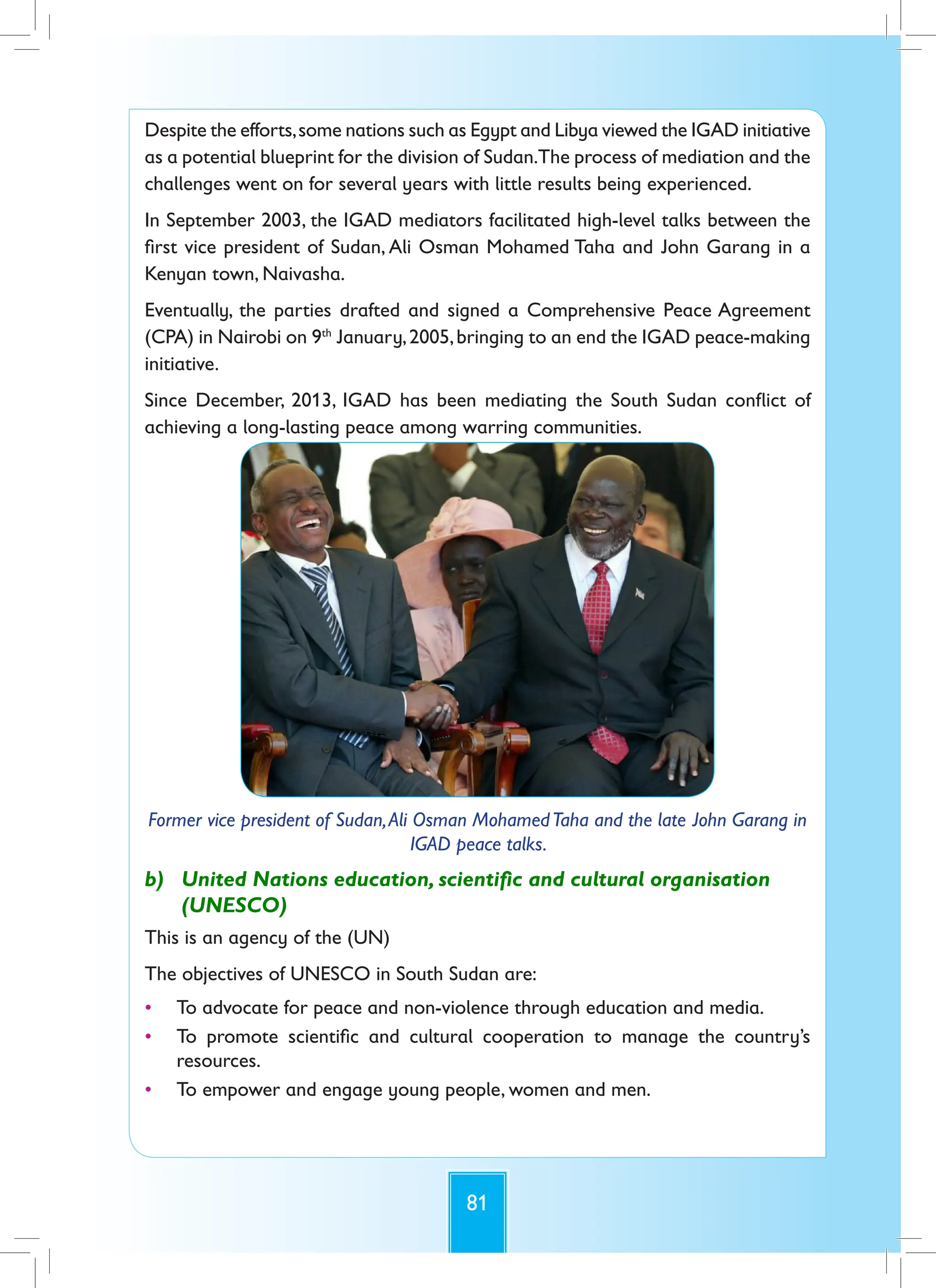 81
Despite the efforts,some nations such as Egypt and Libya viewed the IGAD initiative
as a potential blueprint for the division of Sudan.The process of mediation and the
challenges went on for several years with little results being experienced.
In September 2003, the IGAD mediators facilitated high-level talks between the
first vice president of Sudan, Ali Osman Mohamed Taha and John Garang in a
Kenyan town, Naivasha.
Eventually, the parties drafted and signed a Comprehensive Peace Agreement
(CPA) in Nairobi on 9th
January,2005,bringing to an end the IGAD peace-making
initiative.
Since December, 2013, IGAD has been mediating the South Sudan conflict of
achieving a long-lasting peace among warring communities.
Former vice president of Sudan,Ali Osman MohamedTaha and the late John Garang in
IGAD peace talks.
b) United Nations education, scientific and cultural organisation
(UNESCO)
This is an agency of the (UN)
The objectives of UNESCO in South Sudan are:
• To advocate for peace and non-violence through education and media.
• To promote scientific and cultural cooperation to manage the country’s
resources.
• To empower and engage young people, women and men.
 