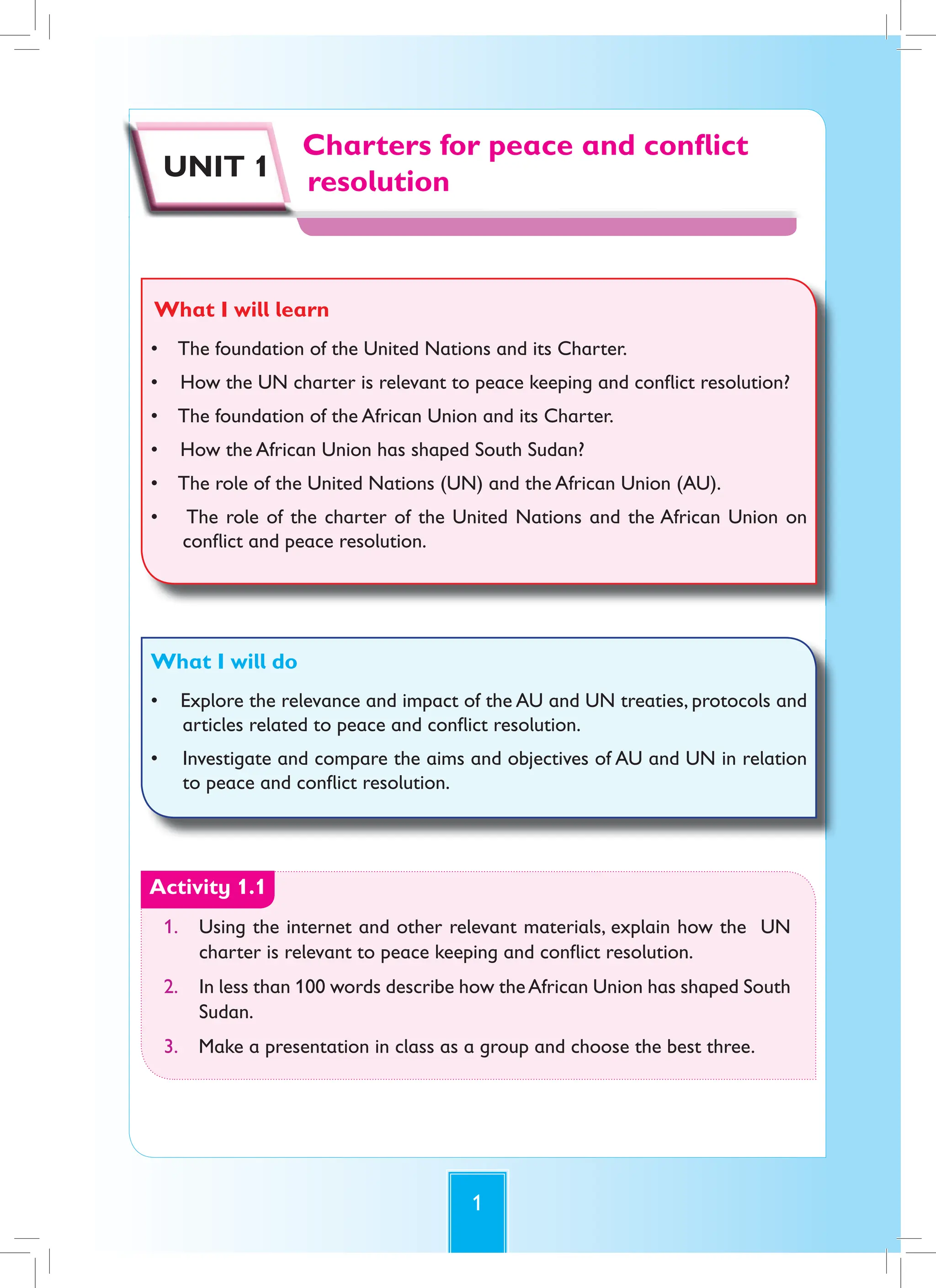 1
Charters for peace and conflict
resolution
Charters for peace and conflict
resolution
UNIT 1
What I will learn
• The foundation of the United Nations and its Charter.
• How the UN charter is relevant to peace keeping and conflict resolution?
• The foundation of the African Union and its Charter.
• How the African Union has shaped South Sudan?
• The role of the United Nations (UN) and the African Union (AU).
• The role of the charter of the United Nations and the African Union on
conflict and peace resolution.
What I will do
• Explore the relevance and impact of the AU and UN treaties, protocols and
articles related to peace and conflict resolution.
• Investigate and compare the aims and objectives of AU and UN in relation
to peace and conflict resolution.
Activity 1.1
1. Using the internet and other relevant materials, explain how the UN
charter is relevant to peace keeping and conflict resolution.
2. In less than 100 words describe how theAfrican Union has shaped South
Sudan.
3. Make a presentation in class as a group and choose the best three.
 