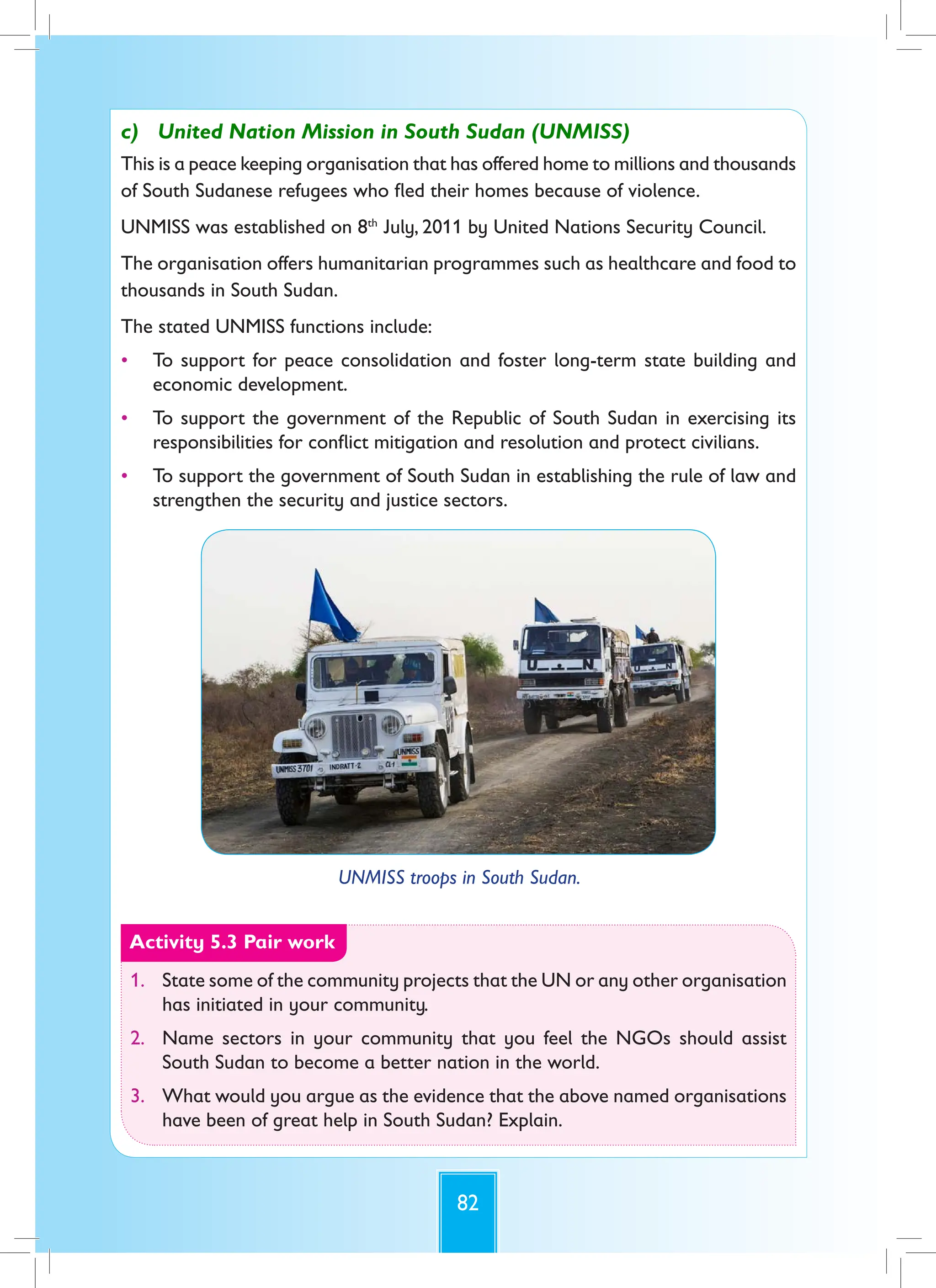 82
c) United Nation Mission in South Sudan (UNMISS)
This is a peace keeping organisation that has offered home to millions and thousands
of South Sudanese refugees who fled their homes because of violence.
UNMISS was established on 8th
July, 2011 by United Nations Security Council.
The organisation offers humanitarian programmes such as healthcare and food to
thousands in South Sudan.
The stated UNMISS functions include:
• To support for peace consolidation and foster long-term state building and
economic development.
• To support the government of the Republic of South Sudan in exercising its
responsibilities for conflict mitigation and resolution and protect civilians.
• To support the government of South Sudan in establishing the rule of law and
strengthen the security and justice sectors.
UNMISS troops in South Sudan.
Activity 5.3 Pair work
1. State some of the community projects that the UN or any other organisation
has initiated in your community.
2. Name sectors in your community that you feel the NGOs should assist
South Sudan to become a better nation in the world.
3. What would you argue as the evidence that the above named organisations
have been of great help in South Sudan? Explain.
 