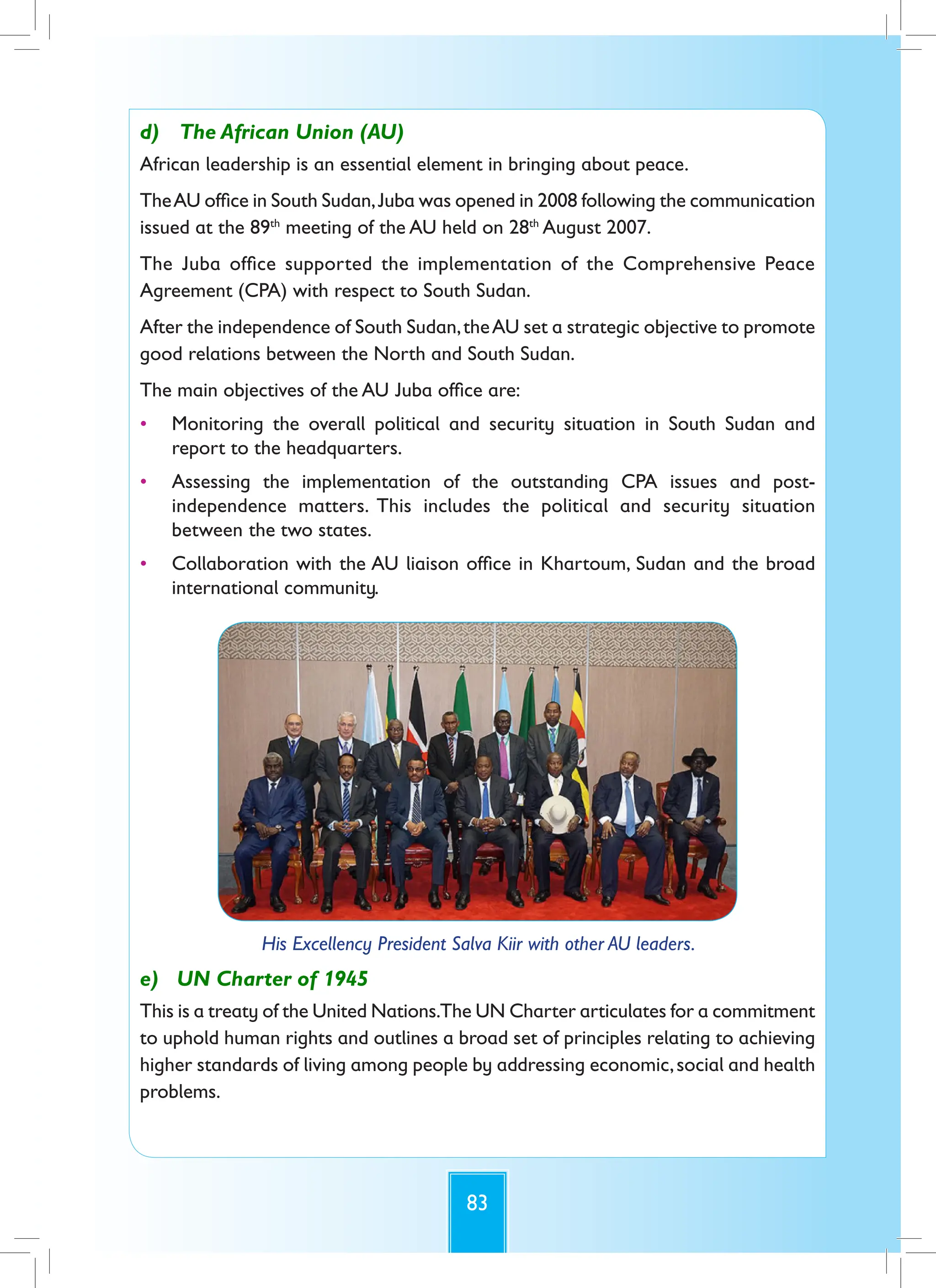 83
d) The African Union (AU)
African leadership is an essential element in bringing about peace.
TheAU office in South Sudan,Juba was opened in 2008 following the communication
issued at the 89th
meeting of the AU held on 28th
August 2007.
The Juba office supported the implementation of the Comprehensive Peace
Agreement (CPA) with respect to South Sudan.
After the independence of South Sudan,theAU set a strategic objective to promote
good relations between the North and South Sudan.
The main objectives of the AU Juba office are:
• Monitoring the overall political and security situation in South Sudan and
report to the headquarters.
• Assessing the implementation of the outstanding CPA issues and post-
independence matters. This includes the political and security situation
between the two states.
• Collaboration with the AU liaison office in Khartoum, Sudan and the broad
international community.
His Excellency President Salva Kiir with other AU leaders.
e) UN Charter of 1945
This is a treaty of the United Nations.The UN Charter articulates for a commitment
to uphold human rights and outlines a broad set of principles relating to achieving
higher standards of living among people by addressing economic,social and health
problems.
 